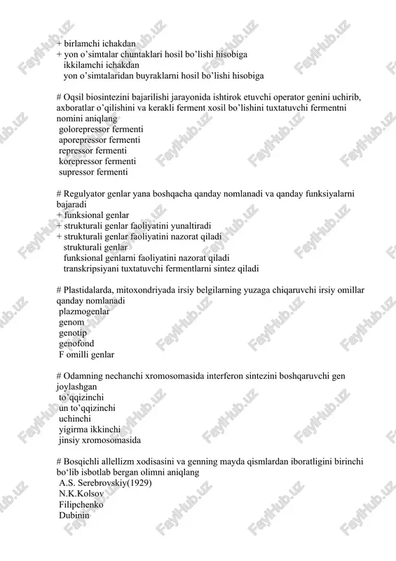 fermenti repressor fermenti korepressor fermenti supressor fermenti # regulyator genlar yana boshqacha qanday nomlanadi va qanday funksiyalarni bajaradi + funksional genlar + strukturali genlar faoliyatini yunaltiradi + strukturali genlar faoliyatini nazorat qiladi strukturali genlar funksional genlarni faoliyatini nazorat qiladi transkripsiyani tuxtatuvchi fermentlarni sintez qiladi # plastidalarda, mitoxondriyada irsiy belgilarning yuzaga chiqaruvchi irsiy omillar qanday nomlanadi plazmogenlar genom genotip genofond f omilli genlar # odamning nechanchi xromosomasida interferon sintezini boshqaruvchi gen joylashgan to’qqizinchi un to’qqizinchi uchinchi yigirma ikkinchi jinsiy xromosomasida # bosqichli allellizm xodisasini va genning mayda qismlardan iboratligini birinchi bo‘lib isbotlab bergan olimni aniqlang a.s. serebrovskiy(1929) n.k.kolsov filipchenko dubinin nadson g.a. # zamonaviy biologiyaning yo’nalishlarini ko’rsating. klassik, evolutsion, fizik-kimyoviy biologiya faqat classik biologiya faqat evolutsion biologiya faqat fizik-kimyoviy biologiya ekologik biologiya # genetik olim s.n.davidenko odam irsiyati bilan bog’liq qanday ishlarni birinchi bo’lib amalga oshirgan + neyrogenetika faniga asos soldi va uning rivojlanishiga katta xissa qo’shdi + irsiy kasalliklarning geterogenligini …