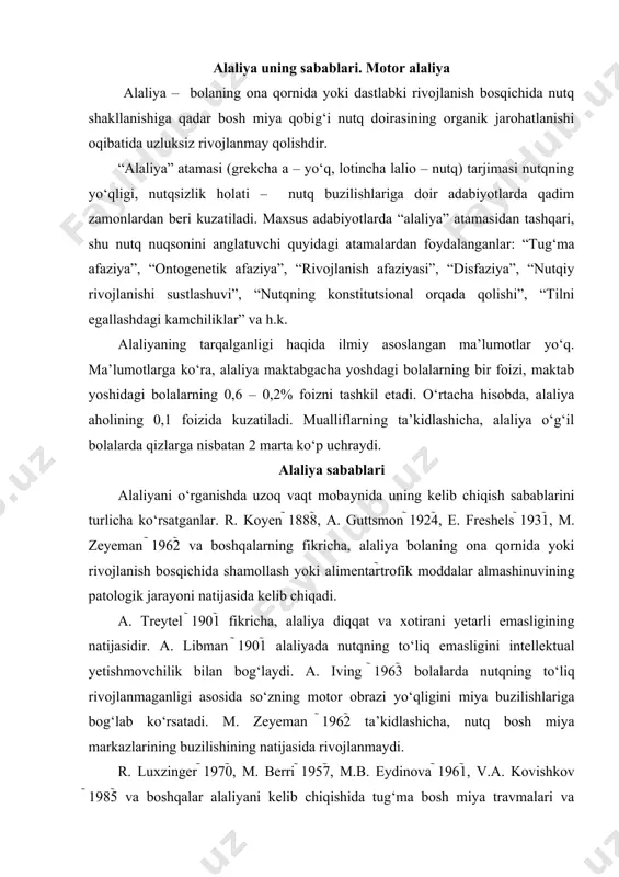 ilishining natijasida rivojlanmaydi. r. luxzinger 1970, m. berri 1957, m.b. eydinova 1961, v.a. kovishkov 1985 va boshqalar alaliyani kelib chiqishida tug‘ma bosh miya travmalari va chaqaloqlar asfiksiyasining rolini belgiladilar. tug‘ruq travmalari va asfiksiyalar bir qator hollarda homilalik patologiyasining oqibatidir. bu surunkali kislorod yetishmovchiligini keltirib chiqaradi va nafas olish markazlari funksiyasining pasayishiga olib keladi. miya to‘qimalari, birinchi navbatda filogenetik munosabatga nisbatan yosh, po‘stloqning uchinchi qatlami kislorod yetishmovchiligiga birmuncha sezgir hisoblanadi. miya po‘stlog‘ining uchinchi qatlami assotsiativ aloqalarning murakkab tizimini boshlab beradi. bu tizim insonning oliy po‘stloq funksiyalarining shakllanishini, birinchi navbatda nutq va psixikani ta’minlaydi. etiologik omillar ichida yetakchi o‘rinda homilaning ensefalit, meningit bilan xastalanishi; rivojlanishi uchun nomaqbul sharoit; homilaning zaharlanishi; homila yoki ilk rivojlanish davrida bosh miya shikastlari; ilk bolalik davrida xastalanishlar natijasida bosh miyaning zararlanishi va boshqalar. homiladorlik patologiyasi miya moddasining diffuz jarohatlanishiga olib keladi, tug‘riq kalla-miya travmalari va chaqaloqlar asfiksiyasi nisbatan lokal buzilishlarni keltirib chiqaradi. bosh miya po‘stloqidagi turli sohalarning …