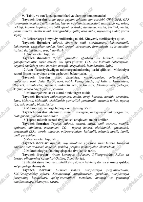 o’zgaruvchanlik, rnk, rekombinatsiya. 7. tabiatda uglerod birikmalarining sikli (aylanishi). spirtli bijg’ish. tayanch iboralar: tabiat, uglerod, uglevod, glyukoza, bijg’ish,chirish, achish, fitogen, parchalanish, aerob, anaerob, bosqichma-bosqich parchalanish. 8. denitrifikatsiya. tayanch iboralar: azot, aylanish, dinitrifikatsiya, anaerob sharoit, dinitrifikatorlar, assimilyativ, dissimilyativ, nitrat, molikulyar azot, azot oksidlari, organik birikma, bevosita, bilvosita, dinitrifikatsiya, mizofil, termofil, azot yo’qolishi, organik modda sarfi, nitratlar qaytarilishi. 9. tabiiy va sun’iy oziqa muhitlari va ularning komponentlari tayanch iboralar: agar-agar, pepton, jelatina, qon zardobi, gpa, gpb, gpj tayyorlash texnikasi, ta’biy muhiti, hayvon va o’simlik maxsuloti, tuproq, go’ng, solod, achitqi, hayvon tuqimasi, o’simlik qismi, ekstrakt, damlama, nastat, sentitek, muhit, yarim sintetik, elektiv muhit, venogradskiy, qattiq oziq muhit, suyuq oziq muhit, yarim suyuq. 10. mikroblarga kimyoviy omillarning ta’siri. kimyoviy sterilizatsiya qilish. tayanch iboralar: mikrob, kimyoviy omil, sterilizatsiya, bakteriostatik, bakteriotsit, yuza aktiv modda, fenol, krezol, akredenlar, farmaldegit, og’ir metallar tuzlari. dezinfektsiya, urug’, dorilash 11. sut kislotali bijg’ish. tayanch iboralar: bijish, uglivodlar, glyukoza, sut kislotali, anaerob, …