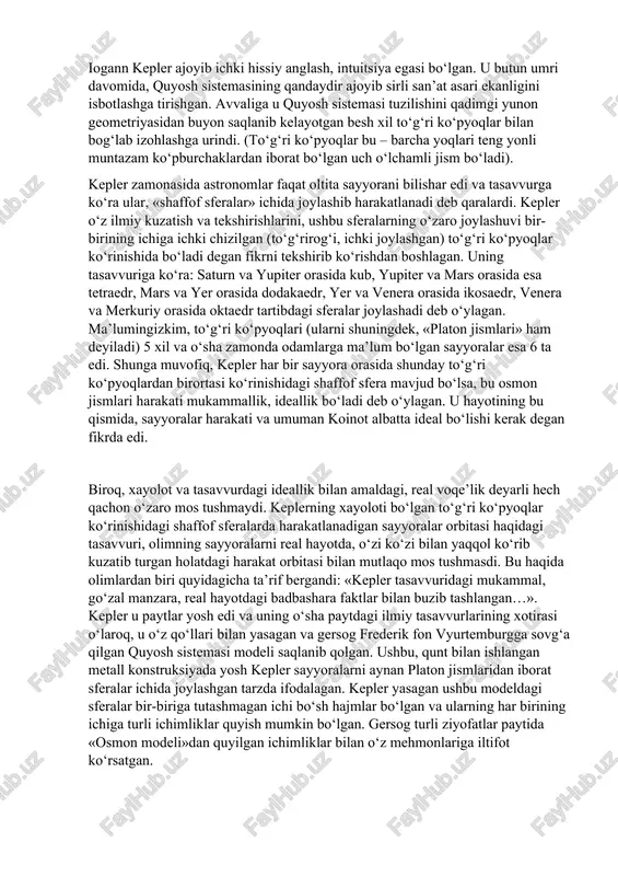lar kiritishga urindilar. ammo bunday urinishlar natija bermadi. kuchli gravitatsion maydonlarga (har qanday fizik obyektlarning hosil qiladigan maydoni gravitatsion yoki tortishish maydoni deyiladi. gravitatsion maydon eynshteynning umumiy nisbiylik nazariyasida toʻrt oʻlchovli tenzor potensiali orqali bayon qilinadi) va bu maydonlarda yorugʻlik tezligiga yaqin tezliklar bilan harakatlanuvchi jismlarga tatbiq qilishda nyuton gravitatsiya qonunining butunlay ojizligi aniqlandi. bunday hollarda eynshteyn yaratgan gravitatsiya nazariyasidan foydalanish juda yaxshi natija beradi. iogann kepler ajoyib ichki hissiy anglash, intuitsiya egasi bo‘lgan. u butun umri davomida, quyosh sistemasining qandaydir ajoyib sirli san’at asari ekanligini isbotlashga tirishgan. avvaliga u quyosh sistemasi tuzilishini qadimgi yunon geometriyasidan buyon saqlanib kelayotgan besh xil to‘g‘ri ko‘pyoqlar bilan bog‘lab izohlashga urindi. (to‘g‘ri ko‘pyoqlar bu – barcha yoqlari teng yonli muntazam ko‘pburchaklardan iborat bo‘lgan uch o‘lchamli jism bo‘ladi). kepler zamonasida astronomlar faqat oltita sayyorani bilishar edi va tasavvurga ko‘ra ular, «shaffof sferalar» ichida joylashib harakatlanadi deb qaralardi. kepler o‘z ilmiy kuzatish va tekshirishlarini, ushbu sferalarning …