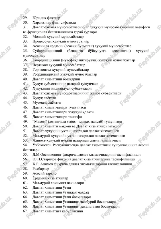 lar 30. harakatlar fakt sifatida 31. davlat-xizmat munosabatlarining huquqiy munosabatlarning vazifasi va funktsional belgilanishiga qarab turlari 32. moddiy-huquqiy munosabatlar 33. protsessual huquqiy munosabatlar 34. asosiy va yordamchi (asosiy bo'lmagan) huquqiy munosabatlar 35. subordinatsiyaviy (bevosita bo'ysunuvga asoslangan) huquqiy munosabatlar 36. koordinatsiyaviy (muvofiqlashtiruvchi) huquqiy munosabatlar 37. vertikal huquqiy munosabatlar 38. gorizontal huquqiy munosabatlar 39. reordinatsiyaviy huquqiy munosabatlar 40. davlat xizmatini boshqarish 41. huquq sub'ektining nazariy tushunchasi 42. huquqning individual sub'ektlari 43. davlat-xizmat munosabatlarining jamoa sub'ektlari 44. huquq layoqati 45. muomala layoqati 46. davlat xizmatchilari tushunchasi 47. davlat xizmatchilari huquqiy holati 48. davlat xizmatchilari tasnifi 49. “maqom” (lotinchada status – mavqe, mansab) tushunchasi 50. davlat xizmati maqomi va davlat xizmatchisi maqomi 51. davlat-huquqiy nuqtai nazaridan davlat xizmatchisi 52. ma'muriy-huquqiy nuqtai nazaridan davlat xizmatchisi 53. jinoyat-huquqiy nuqtai nazaridan davlat xizmatchisi 54. o'zbekiston respublikasida davlat xizmatchisi tushunchasining asosiy belgilari 55. d.m.ovsyankoning fikricha davlat xizmatchilarini tasniflanishi 56. yu.n.starilov fikricha davlat xizmatchilarini tasniflanishi 57. x.r. alimov fikricha …