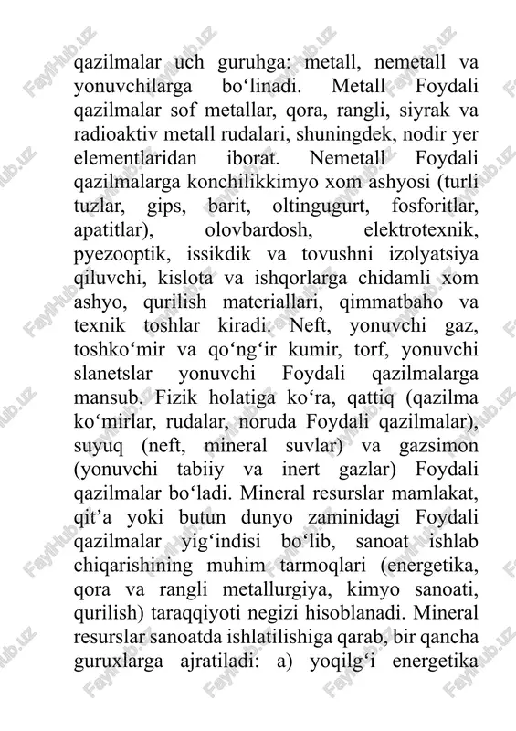 getika, qora va rangli metallurgiya, kimyo sanoati, qurilish) taraqqiyoti negizi hisoblanadi. mineral resurslar sanoatda ishlatilishiga qarab, bir qancha guruxlarga ajratiladi: a) yoqilgʻi energetika resurslari (neft, tabiiy gaz, kazilma kumir, yonuvchi slanetslar, torf, uran rudalari); b) kora va rangli metallurgiya xom ashyosi hisoblangan ruda resurslari (temir va marganets rudalari, xromit, boksit, mis, qoʻrgʻoshinrux, nikel, volfram, molibden, qalay, surma rudalari, nodir metallar rudalari va boshqalar); v) konchilikkimyo xom ashyosi (fosforit, apatit, osh tuzi, kaliy va magniy tuzlari, oltingugurt va uning birikmalari, barit, bor rudalari, brom va yod tarkibli eritmalar); g) tabiiy qurilish materiallari va noruda foydali qazilmalarning katta guruhi, shuningdek, bezak, texnik va qimmatbaho toshlar (marmar, granit, yashma, agat, togʻ xrustali, granat, korund, olmos va boshqalar); d) gidrotermal mineral resurslar (yer osti chuchuk va mineral suvlari). mineral boyliklar koʻp tabiiy resurslardan farqli ravishda qaytadan tiklanmaydi. dunyo okeani suvlari va yer osti shoʻr suvlari mineral xom ashyoning muhim rezervlari hisoblanadi. foydali qazilmalar xaqidagi …