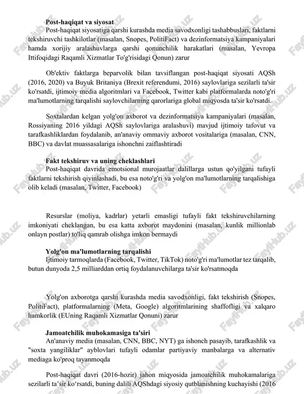 dxonligi tashabbuslari, faktlarni tekshiruvchi tashkilotlar (masalan, snopes, politifact) va dezinformatsiya kampaniyalari hamda xorijiy aralashuvlarga qarshi qonunchilik harakatlari (masalan, yevropa ittifoqidagi raqamli xizmatlar to'g'risidagi qonun) zarur ob'ektiv faktlarga beparvolik bilan tavsiflangan post-haqiqat siyosati aqsh (2016, 2020) va buyuk britaniya (brexit referendumi, 2016) saylovlariga sezilarli ta'sir ko'rsatdi, ijtimoiy media algoritmlari va facebook, twitter kabi platformalarda noto'g'ri ma'lumotlarning tarqalishi saylovchilarning qarorlariga global miqyosda ta'sir ko'rsatdi. soxtalardan kelgan yolg'on axborot va dezinformatsiya kampaniyalari (masalan, rossiyaning 2016 yildagi aqsh saylovlariga aralashuvi) mavjud ijtimoiy tafovut va tarafkashliklardan foydalanib, an'anaviy ommaviy axborot vositalariga (masalan, cnn, bbc) va davlat muassasalariga ishonchni zaiflashtiradi fakt tekshiruv va uning cheklashlari post-haqiqat davrida emotsional murojaatlar dalillarga ustun qo'yilgani tufayli faktlarni tekshirish qiyinlashadi, bu esa noto'g'ri va yolg'on ma'lumotlarning tarqalishiga olib keladi (masalan, twitter, facebook) resurslar (moliya, kadrlar) yetarli emasligi tufayli fakt tekshiruvchilarning imkoniyati cheklangan, bu esa katta axborot maydonini (masalan, kunlik millionlab onlayn postlar) to'liq qamrab olishga imkon bermaydi yolg'on ma'lumotlarning tarqalishi …