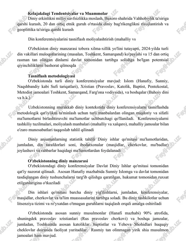 a vahhobiylik ta'siriga qarshi kurash, 20 dan ortiq etnik guruh o'rtasida diniy bag'rikenglikni rivojlantirish va geoplittika ta'siriga qarshi kurash din konferentsiyalarini tasniflash moliyalashtirish (mahalliy vs o'zbekiston diniy manzarasi tobora xilma-xillik yo'lini tutayapti, 2024-yilda turli din vakillari muloqotlarining (masalan, toshkent, samarqand) ko'payishi va 15 dan ortiq rasman tan olingan dinlarni davlat tomonidan tartibga solishga bo'lgan potentsial qiyinchiliklarni bashorat qilmoqda tasniflash metodologiyasi o'zbekistonda turli diniy konferentsiyalar mavjud: islom (hanafiy, sunniy, naqshbandiy kabi sufi tariqatlari), xristian (pravoslav, katolik, baptist, pentekostal, metodist jamoalari toshkent, samarqand, farg'ona vodiysida), va boshqalar (bahoiy dini va h.k.) uzbekistonning murakkab diniy kontekstida diniy konferensiyalarni tasniflashda metodologik qat'iylikni ta'minlash uchun turli manbalardan olingan miqdoriy va sifatli ma'lumotlarni birlashtiruvchi ma'lumotlar uchburchagi qo'llaniladi. konferensiyalarni tashkiliy tuzilmalari, moliyalash manbalari (mahalliy va xalqaro), mahalliy jamoalar bilan o'zaro munosabatlari taqqoslab tahlil qilinadi diniy anjumanlarning statistik tahlili diniy ishlar qo'mitasi ma'lumotlaridan, jumladan, din tarafdorlari soni, ibodatxonalar (masjidlar, cherkovlar, ma'badlar) joylashuvi va rahbarlar haqidagi ma'lumotlardan foydalanadi o'zbekistonning …