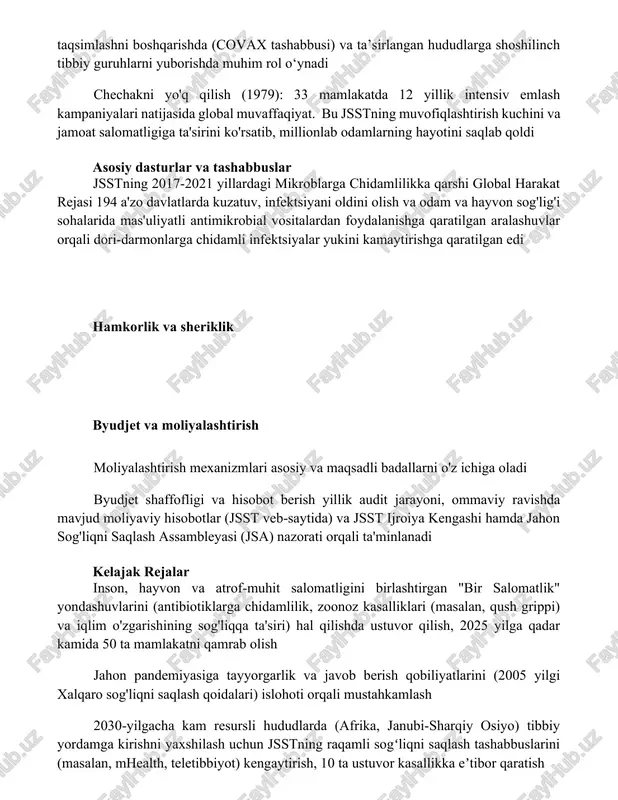 amlilikka qarshi global harakat rejasi 194 a'zo davlatlarda kuzatuv, infektsiyani oldini olish va odam va hayvon sog'lig'i sohalarida mas'uliyatli antimikrobial vositalardan foydalanishga qaratilgan aralashuvlar orqali dori-darmonlarga chidamli infektsiyalar yukini kamaytirishga qaratilgan edi hamkorlik va sheriklik byudjet va moliyalashtirish moliyalashtirish mexanizmlari asosiy va maqsadli badallarni o'z ichiga oladi byudjet shaffofligi va hisobot berish yillik audit jarayoni, ommaviy ravishda mavjud moliyaviy hisobotlar (jsst veb-saytida) va jsst ijroiya kengashi hamda jahon sog'liqni saqlash assambleyasi (jsa) nazorati orqali ta'minlanadi kelajak rejalar inson, hayvon va atrof-muhit salomatligini birlashtirgan "bir salomatlik" yondashuvlarini (antibiotiklarga chidamlilik, zoonoz kasalliklari (masalan, qush grippi) va iqlim o'zgarishining sog'liqqa ta'siri) hal qilishda ustuvor qilish, 2025 yilga qadar kamida 50 ta mamlakatni qamrab olish jahon pandemiyasiga tayyorgarlik va javob berish qobiliyatlarini (2005 yilgi xalqaro sog'liqni saqlash qoidalari) islohoti orqali mustahkamlash 2030-yilgacha kam resursli hududlarda (afrika, janubi-sharqiy osiyo) tibbiy yordamga kirishni yaxshilash uchun jsstning raqamli sogʻliqni saqlash tashabbuslarini (masalan, mhealth, teletibbiyot) kengaytirish, 10 ta …