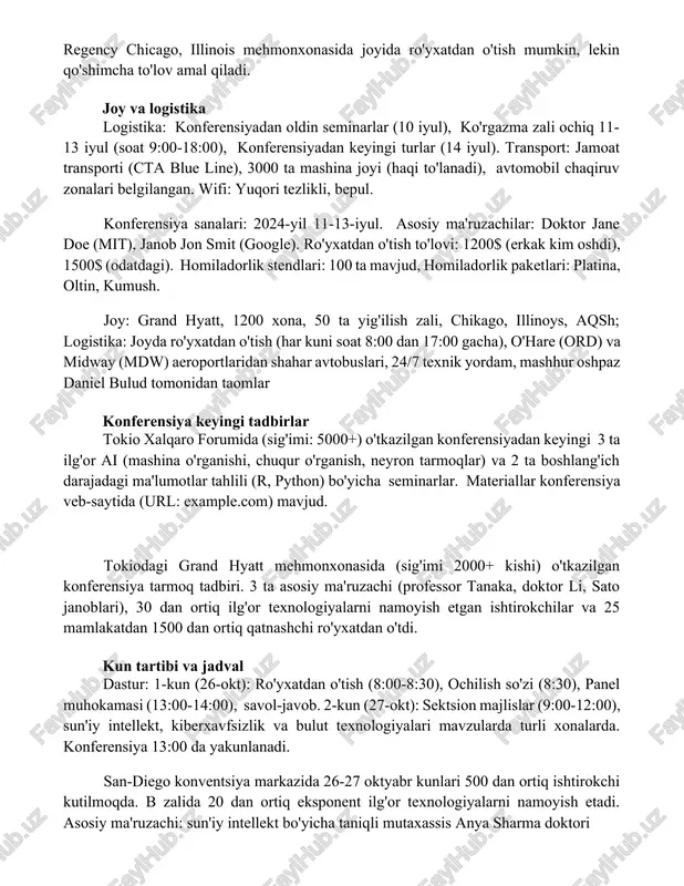 v amal qiladi. joy va logistika logistika: konferensiyadan oldin seminarlar (10 iyul), ko'rgazma zali ochiq 11-13 iyul (soat 9:00-18:00), konferensiyadan keyingi turlar (14 iyul). transport: jamoat transporti (cta blue line), 3000 ta mashina joyi (haqi to'lanadi), avtomobil chaqiruv zonalari belgilangan. wifi: yuqori tezlikli, bepul. konferensiya sanalari: 2024-yil 11-13-iyul. asosiy ma'ruzachilar: doktor jane doe (mit), janob jon smit (google). ro'yxatdan o'tish to'lovi: 1200$ (erkak kim oshdi), 1500$ (odatdagi). homiladorlik stendlari: 100 ta mavjud, homiladorlik paketlari: platina, oltin, kumush. joy: grand hyatt, 1200 xona, 50 ta yig'ilish zali, chikago, illinoys, aqsh; logistika: joyda ro'yxatdan o'tish (har kuni soat 8:00 dan 17:00 gacha), o'hare (ord) va midway (mdw) aeroportlaridan shahar avtobuslari, 24/7 texnik yordam, mashhur oshpaz daniel bulud tomonidan taomlar konferensiya keyingi tadbirlar tokio xalqaro forumida (sig'imi: 5000+) o'tkazilgan konferensiyadan keyingi 3 ta ilg'or ai (mashina o'rganishi, chuqur o'rganish, neyron tarmoqlar) va 2 ta boshlang'ich darajadagi ma'lumotlar tahlili (r, python) bo'yicha seminarlar. materiallar …