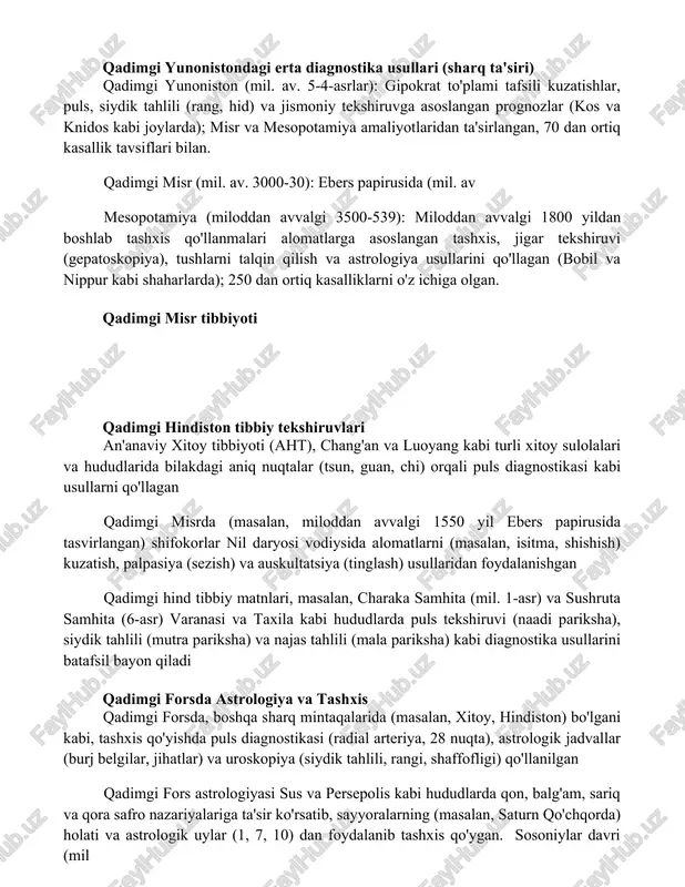 -4-asrlar): gipokrat to'plami tafsili kuzatishlar, puls, siydik tahlili (rang, hid) va jismoniy tekshiruvga asoslangan prognozlar (kos va knidos kabi joylarda); misr va mesopotamiya amaliyotlaridan ta'sirlangan, 70 dan ortiq kasallik tavsiflari bilan. qadimgi misr (mil. av. 3000-30): ebers papirusida (mil. av mesopotamiya (miloddan avvalgi 3500-539): miloddan avvalgi 1800 yildan boshlab tashxis qo'llanmalari alomatlarga asoslangan tashxis, jigar tekshiruvi (gepatoskopiya), tushlarni talqin qilish va astrologiya usullarini qo'llagan (bobil va nippur kabi shaharlarda); 250 dan ortiq kasalliklarni o'z ichiga olgan. qadimgi misr tibbiyoti qadimgi hindiston tibbiy tekshiruvlari an'anaviy xitoy tibbiyoti (aht), chang'an va luoyang kabi turli xitoy sulolalari va hududlarida bilakdagi aniq nuqtalar (tsun, guan, chi) orqali puls diagnostikasi kabi usullarni qo'llagan qadimgi misrda (masalan, miloddan avvalgi 1550 yil ebers papirusida tasvirlangan) shifokorlar nil daryosi vodiysida alomatlarni (masalan, isitma, shishish) kuzatish, palpasiya (sezish) va auskultatsiya (tinglash) usullaridan foydalanishgan qadimgi hind tibbiy matnlari, masalan, charaka samhita (mil. 1-asr) va sushruta samhita (6-asr) varanasi va taxila …