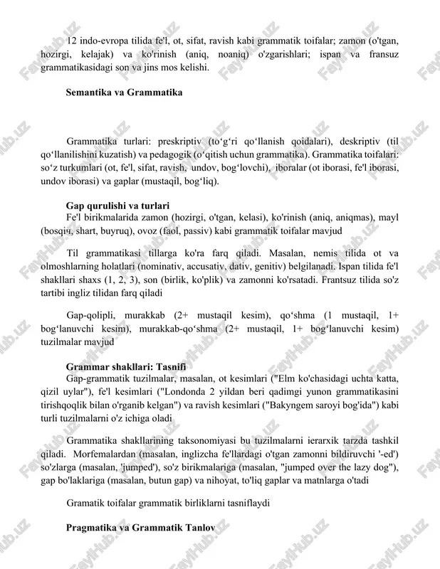 illarini solishtirish) ning ma'noga ta'sirini tahlil qilish; lotin, yunon va slavyan tillaridagi grammatik vazifalar (nominativ, accusativ, dativ kelishiklar). 12 indo-evropa tilida fe'l, ot, sifat, ravish kabi grammatik toifalar; zamon (o'tgan, hozirgi, kelajak) va ko'rinish (aniq, noaniq) o'zgarishlari; ispan va fransuz grammatikasidagi son va jins mos kelishi. semantika va grammatika grammatika turlari: preskriptiv (toʻgʻri qoʻllanish qoidalari), deskriptiv (til qoʻllanilishini kuzatish) va pedagogik (oʻqitish uchun grammatika). grammatika toifalari: soʻz turkumlari (ot, fe'l, sifat, ravish, undov, bogʻlovchi), iboralar (ot iborasi, fe'l iborasi, undov iborasi) va gaplar (mustaqil, bogʻliq). gap qurulishi va turlari fe'l birikmalarida zamon (hozirgi, o'tgan, kelasi), ko'rinish (aniq, aniqmas), mayl (bosqich, shart, buyruq), ovoz (faol, passiv) kabi grammatik toifalar mavjud til grammatikasi tillarga ko'ra farq qiladi. masalan, nemis tilida ot va olmoshlarning holatlari (nominativ, accusativ, dativ, genitiv) belgilanadi. ispan tilida fe'l shakllari shaxs (1, 2, 3), son (birlik, ko'plik) va zamonni ko'rsatadi. frantsuz tilida so'z tartibi ingliz tilidan farq qiladi gap-qolipli, …