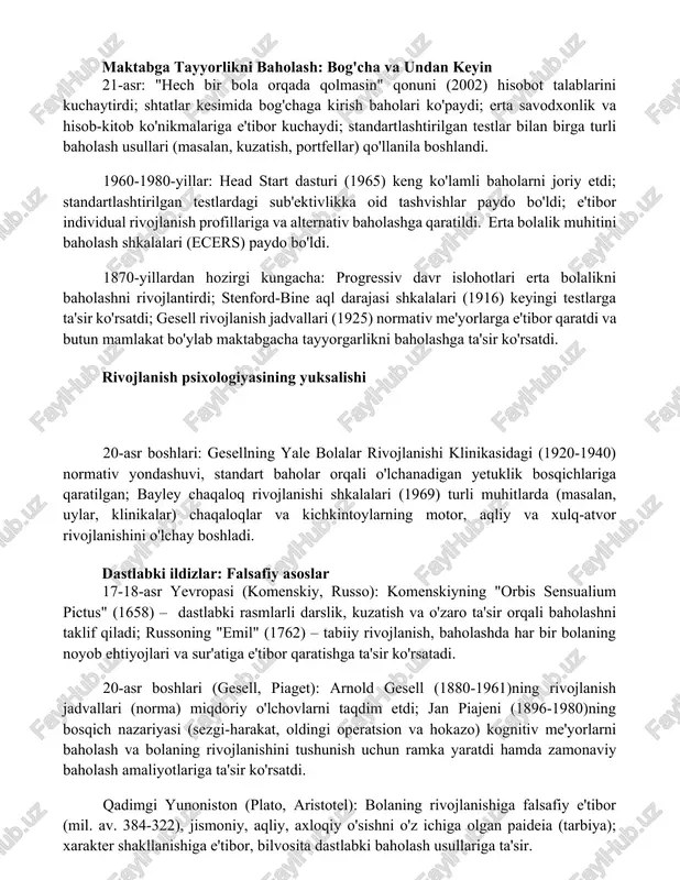 'lim harakatlari (masalan, aqshdagi dyui) bolani markazga qo'ygan o'qitishni targ'ib qildi, o'yin asosidagi o'rganish va tajriba faoliyatiga urg'u berib, o'quv dasturini o'zgartirdi maktabga tayyorlikni baholash: bog'cha va undan keyin 21-asr: "hech bir bola orqada qolmasin" qonuni (2002) hisobot talablarini kuchaytirdi; shtatlar kesimida bog'chaga kirish baholari ko'paydi; erta savodxonlik va hisob-kitob ko'nikmalariga e'tibor kuchaydi; standartlashtirilgan testlar bilan birga turli baholash usullari (masalan, kuzatish, portfellar) qo'llanila boshlandi. 1960-1980-yillar: head start dasturi (1965) keng ko'lamli baholarni joriy etdi; standartlashtirilgan testlardagi sub'ektivlikka oid tashvishlar paydo bo'ldi; e'tibor individual rivojlanish profillariga va alternativ baholashga qaratildi. erta bolalik muhitini baholash shkalalari (ecers) paydo bo'ldi. 1870-yillardan hozirgi kungacha: progressiv davr islohotlari erta bolalikni baholashni rivojlantirdi; stenford-bine aql darajasi shkalalari (1916) keyingi testlarga ta'sir ko'rsatdi; gesell rivojlanish jadvallari (1925) normativ me'yorlarga e'tibor qaratdi va butun mamlakat bo'ylab maktabgacha tayyorgarlikni baholashga ta'sir ko'rsatdi. rivojlanish psixologiyasining yuksalishi 20-asr boshlari: gesellning yale bolalar rivojlanishi klinikasidagi (1920-1940) normativ yondashuvi, standart baholar orqali …