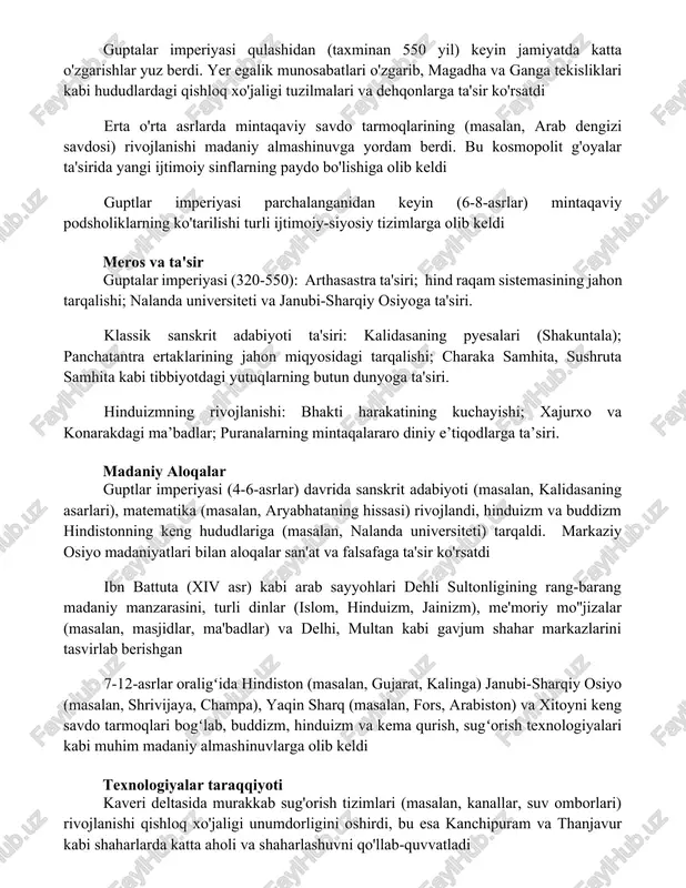 ab dengizi savdosi) rivojlanishi madaniy almashinuvga yordam berdi. bu kosmopolit g'oyalar ta'sirida yangi ijtimoiy sinflarning paydo bo'lishiga olib keldi guptlar imperiyasi parchalanganidan keyin (6-8-asrlar) mintaqaviy podsholiklarning ko'tarilishi turli ijtimoiy-siyosiy tizimlarga olib keldi meros va ta'sir guptalar imperiyasi (320-550): arthasastra ta'siri; hind raqam sistemasining jahon tarqalishi; nalanda universiteti va janubi-sharqiy osiyoga ta'siri. klassik sanskrit adabiyoti ta'siri: kalidasaning pyesalari (shakuntala); panchatantra ertaklarining jahon miqyosidagi tarqalishi; charaka samhita, sushruta samhita kabi tibbiyotdagi yutuqlarning butun dunyoga ta'siri. hinduizmning rivojlanishi: bhakti harakatining kuchayishi; xajurxo va konarakdagi ma’badlar; puranalarning mintaqalararo diniy e’tiqodlarga ta’siri. madaniy aloqalar guptlar imperiyasi (4-6-asrlar) davrida sanskrit adabiyoti (masalan, kalidasaning asarlari), matematika (masalan, aryabhataning hissasi) rivojlandi, hinduizm va buddizm hindistonning keng hududlariga (masalan, nalanda universiteti) tarqaldi. markaziy osiyo madaniyatlari bilan aloqalar san'at va falsafaga ta'sir ko'rsatdi ibn battuta (xiv asr) kabi arab sayyohlari dehli sultonligining rang-barang madaniy manzarasini, turli dinlar (islom, hinduizm, jainizm), me'moriy mo''jizalar (masalan, masjidlar, ma'badlar) va delhi, multan kabi gavjum …