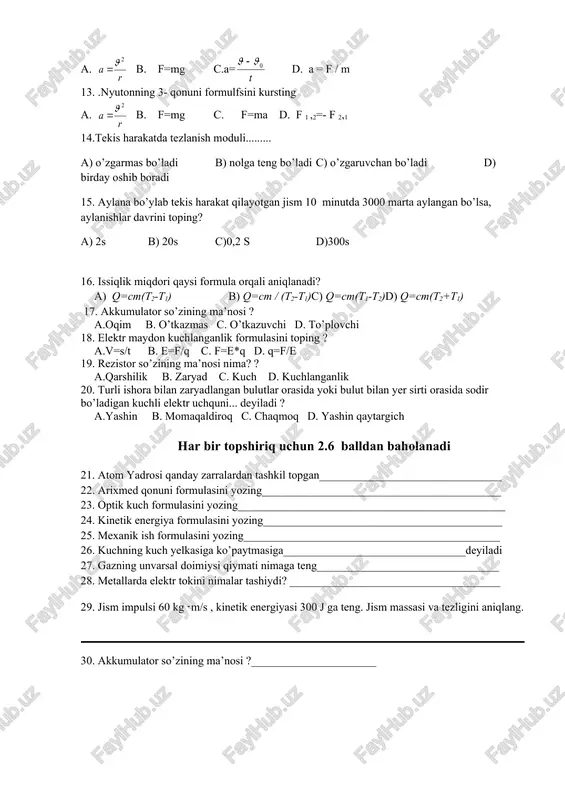. a = f / m 13. .nyutonning 3- qonuni formulfsini kursting a. b. f=mg c. f=ma d. f 1 ,2=- f 2,1 14.tekis harakatda tezlanish moduli......... a) o’zgarmas bo’ladi b) nolga teng bo’ladi c) o’zgaruvchan bo’ladi d) birday oshib boradi 15. aylana bo’ylab tekis harakat qilayotgan jism 10 minutda 3000 marta aylangan bo’lsa, aylanishlar davrini toping? a) 2s b) 20s c)0,2 s d)300s 16. issiqlik miqdori qaysi formula orqali aniqlanadi? a) q=cm(t2-t1) b) q=cm / (t2-t1)c) q=cm(t1-t2)d) q=cm(t2+t1) 17. akkumulator so’zining ma’nosi ? a.oqim b. o’tkazmas c. o’tkazuvchi d. to’plovchi 18. elektr maydon kuchlanganlik formulasini toping ? a.v=s/t b. e=f/q c. f=e*q d. q=f/e 19. rezistor so’zining ma’nosi nima? ? a.qarshilik b. zaryad c. kuch d. kuchlanganlik 20. turli ishora bilan zaryadlangan bulutlar orasida yoki bulut bilan yer sirti orasida sodir bo’ladigan kuchli elektr uchquni... deyiladi ? a.yashin b. momaqaldiroq c. chaqmoq d. yashin qaytargich har bir topshiriq uchun …