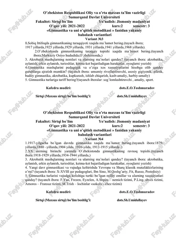 ning asosiy vositalariga nimalar kiradi? (tayanch ibora: badiiy gimnastika mashqlari, saf mashqlari, erkin mashqlar, amaliy mashqlar, umumrivojlanish mashqlar). 5.gimnastika mashqlariga o’rgatishning umumiy usullari haqida ma’lumot bering (tayanch ibora: harakat texnikasi haqida ma’lumot bering, yaxlit o’rgatish, qismlarga bo’lib o’rgatish, musobaqa) kafedra mudiri: dots.e.o.toshmuradov sirtqi (maxsus sirtqi) bo’lim boshlig’i: dots.sh.umidullayev o’zbekiston respublikasi oliy va o’rta maxsus ta’lim vazirligi samarqand davlat universiteti fakultet: sirtqi bo`lim yo’nalish: jismoniy madaniyat o’quv yili: 2021-2022 kurs:2 semestr: 3 «gimnastika va uni o’qitish metodikasi » fanidan yakuniy baholash variantlari variant №3 1.sobiq ittifoqda gimnastikaning taraqqiyoti xaqida ma`lumot bering.(tayach ibora; 1917 yillarda,1925 yillarda,1929 yillarda, 1931 yillarda,1941 yillarda,1968 yillarda). 2.o`zbekistonda gimnastikaning taraqqiy topishi xaqida ma`lumot bering.(tayanch ibora;markaziy osiyo hududida,o`zbekistonda,) 3. akrobatik mashqlarning nomlari va ularning ma’nolari qanday? (tayanch ibora: akrobatika, aylanish, erkin aylanish, turioshlar, ketma-ket bajariladigan harakatlar, oyoqlarni yozish) 4.gimnastika mashqlarini pedagogik va o’ziga xos xususiyatlarini hisobga olib qanday guruhlarga ajratish mumkin? (tayanch ibora: umumiy rivojlantiruvchi, asosiy gigiyenik, atletik, badiiy …