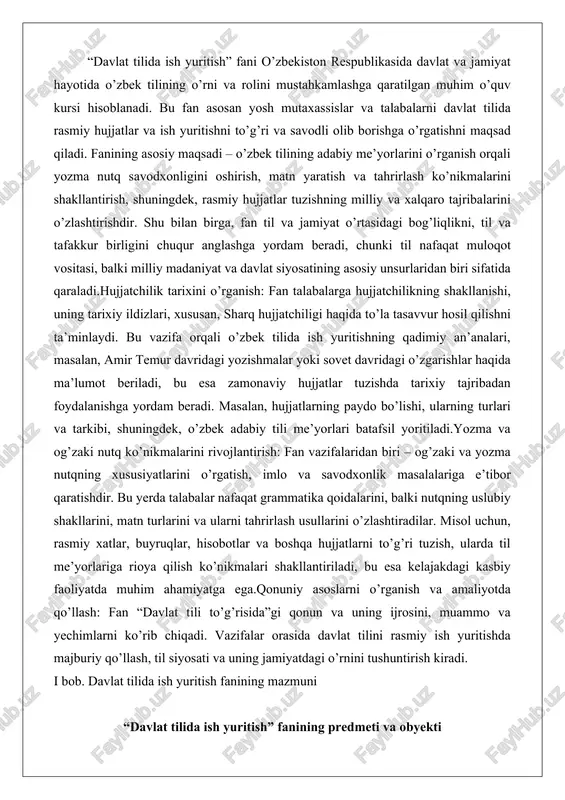 ullarini o’zlashtiradilar. misol uchun, rasmiy xatlar, buyruqlar, hisobotlar va boshqa hujjatlarni to’g’ri tuzish, ularda til me’yorlariga rioya qilish ko’nikmalari shakllantiriladi, bu esa kelajakdagi kasbiy faoliyatda muhim ahamiyatga ega.qonuniy asoslarni o’rganish va amaliyotda qo’llash: fan “davlat tili to’g’risida”gi qonun va uning ijrosini, muammo va yechimlarni ko’rib chiqadi. vazifalar orasida davlat tilini rasmiy ish yuritishda majburiy qo’llash, til siyosati va uning jamiyatdagi o’rnini tushuntirish kiradi. i bob. davlat tilida ish yuritish fanining mazmuni “davlat tilida ish yuritish” fanining predmeti va obyekti davlat tilida ish yuritish fani o’zbek tilining rasmiy va idoraviy sohalarda qo’llanilishini o’rganadi. bu fan predmeti sifatida davlat idoralarida, korxonalarda va tashkilotlarda ish yuritish jarayonida ishlatiladigan til normalarini, hujjatlar tuzish qoidalarini va yozma nutqning maxsus qonuniyatlarini qamrab oladi. predmetning asosiy yo’nalishi tilni amaliy jihatdan qo’llashga qaratilgan bo’lib, u davlat tilini idoraviy munosabatlarda samarali ishlatishni ta’minlaydi. masalan, hujjatlar matnini tuzishda tilning aniqligi, qisqaligi va rasmiyligini ta’kidlaydi. bu predmet orqali talabalar tilni nafaqat …