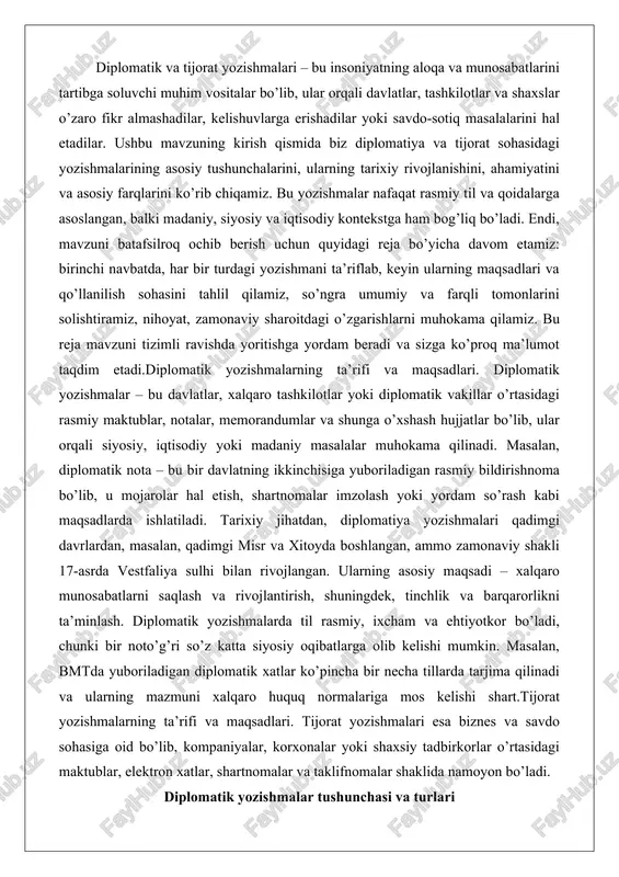 uningdek, tinchlik va barqarorlikni ta’minlash. diplomatik yozishmalarda til rasmiy, ixcham va ehtiyotkor bo’ladi, chunki bir noto’g’ri so’z katta siyosiy oqibatlarga olib kelishi mumkin. masalan, bmtda yuboriladigan diplomatik xatlar ko’pincha bir necha tillarda tarjima qilinadi va ularning mazmuni xalqaro huquq normalariga mos kelishi shart.tijorat yozishmalarning ta’rifi va maqsadlari. tijorat yozishmalari esa biznes va savdo sohasiga oid bo’lib, kompaniyalar, korxonalar yoki shaxsiy tadbirkorlar o’rtasidagi maktublar, elektron xatlar, shartnomalar va taklifnomalar shaklida namoyon bo’ladi. diplomatik yozishmalar tushunchasi va turlari diplomatik yozishmalar xalqaro munosabatlarda davlatlar, ularning vakilliklari yoki xalqaro tashkilotlar o’rtasidagi rasmiy yozma aloqa shakllarining majmui sifatida ta’riflanadi. bu tushuncha asosan davlatlarning tashqi siyosatini amalga oshirish, ikki tomonlama yoki ko’p tomonlama muzokaralarni olib borish, shartnomalar tuzish va xalqaro masalalarni hal etish uchun ishlatiladigan hujjatlarni o’z ichiga oladi. diplomatik yozishmalar faqat so’zlar va jumlalar to’plami emas, balki xalqaro qonunlar va odatlar asosida shakllangan, maxsus protokol va qoidalarga bo’ysunadigan murakkab tizimdir. masalan, vena konventsiyasi (1961 yil) …