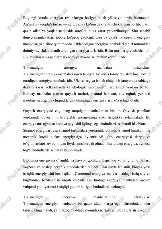 sil qiladi. geotermal energiya esa yer ostidagi issiq suv va bug‘lardan foydalanish orqali olinadi. bu turdagi energiya manbalari asosan vulqonli yoki yer osti issiqligi yuqori bo‘lgan hududlarda uchraydi. tiklanadigan energiya manbalarining afzalliklari tiklanadigan energiya manbalari bir qator afzalliklarga ega. birinchidan, ular tabiatda tugamaydi, ya’ni uzoq muddat davomida energiya ishlab chiqarish imkonini beradi. ikkinchidan, ekologik jihatdan toza bo‘lib, atmosferaga zararli chiqindilar chiqarilmaydi. uchinchidan, energiya mustaqilligini ta’minlashga yordam beradi, chunki har bir mamlakat o‘z tabiiy resurslaridan foydalana oladi. to‘rtinchidan, bu sohada yangi texnologiyalar joriy etilishi bilan birga ko‘plab yangi ish o‘rinlari yaratiladi. tiklanadigan energiya manbalarini o‘zlashtirish istiqbollari hozirgi kunda dunyo mamlakatlarida qayta tiklanadigan energiya manbalariga bo‘lgan qiziqish ortib bormoqda. xalqaro energetika agentligi ma’lumotlariga ko‘ra, 2050-yilgacha dunyo energiya ishlab chiqarishining yarmi qayta tiklanuvchi manbalarga to‘g‘ri keladi. bu yo‘nalishda ilg‘or davlatlar sifatida germaniya, xitoy, aqsh, yaponiya va norvegiya tan olingan. ular quyosh panellari, shamol turbinalari va energiya saqlash tizimlarini keng joriy etmoqda. raqamli texnologiyalar, …