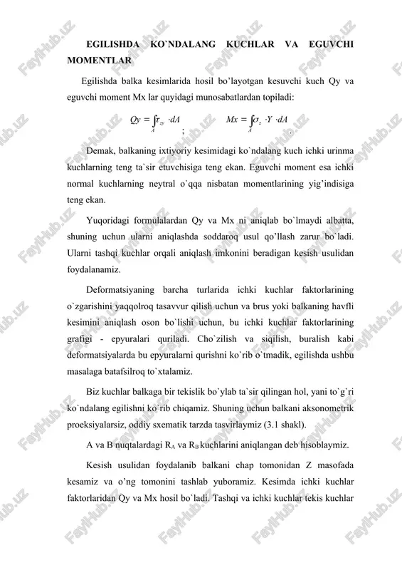 lish kabi deformatsiyalarda bu epyuralarni qurishni ko`rib o`tmadik, egilishda ushbu masalaga batafsilroq to`xtalamiz. biz kuchlar balkaga bir tekislik bo`ylab ta`sir qilingan hol, yani to`g`ri ko`ndalang egilishni ko`rib chiqamiz. shuning uchun balkani aksonometrik proeksiyalarsiz, oddiy sxematik tarzda tasvirlaymiz (3.1 shakl). a va b nuqtalardagi ra va rb kuchlarini aniqlangan deb hisoblaymiz. kesish usulidan foydalanib balkani chap tomonidan z masofada kesamiz va o’ng tomonini tashlab yuboramiz. kesimda ichki kuchlar faktorlaridan qy va mx hosil bo`ladi. tashqi va ichki kuchlar tekis kuchlar sistemasini tashkil etadi, bu sistema uchun ikkita statika muvozanat tenglamasi tuzish mumkin: ; ; . ; ; 3.1- shakl hosil qilingan natijalarni barcha to`g`ri ko`ndalang egilish hollariga tadbiq qilib ko`ndalang kuch va eguvchi momentni aniqlashda quyidagi umumiy qoidalarni keltirib chiqarish mumkin: . 1.balkaning ixtiyoriy kesimidagi ko`ndalang kuch qoldirilgan qismda kesimgacha bo`lgan barcha tashqi kuchlarning algebraik yig’indisiga teng; 2.balkaning ixtiyoriy kesimidagi eguvchi moment qoldirilgan qismdagi barcha tashqi kuchlarning kesish nuqtasiga nisbatan momentlarining …