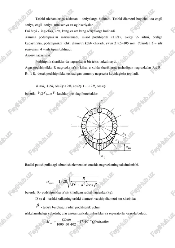 podshipnikka tushadigan umumiy nagruzka kuyidagicha topiladi. bu erda: ;2;…n- kuchlar orasidagi burchaklar. radial podshipnikdagi tebranish elementlari orasida nagruzkaning taksimlanishi. bu erda: r- podshipnikka ta’sir kiladigan radial nagruzka (kg): d va d – tashki xalkaning tashki diametri va ship diametri sm xisobida: - tutash burchagi: radial podshipnik uchun ishkalanishdagi yukotish, ular asosan xalkalar, shariklar va separatorlar orasida buladi. bu erda: q – podshipnikka ta’sir kiluvchi kuch, kg. f – keltirilgan ishkalanish koeffitsenti f= 0,002…0,02. d – val diametri, mm. n – valni aylanishlar soni, ayl/min. podshtpniklarni ishdan chikish sabablari. dumalash podshipniklarining elementlari asosan shikastlanish xisobida ishdan chikadi. ular yaxshi urnatilsa va urtacha rejimda ishlatilsa ularni uzok ishlashi ta’minlanadi. agar podshipnik katta nagruzkada ishlasa, uni tashki xalkalari tezda ishdan chikadi. separatorlarni ishdan chikishi asosan shariklar tomonidan katta bosim xosil bulishi, bu bosim katta aylanishlarda kup buladi, markazdan kochma kuch xisobida. abraziv ishdan chikish, asosan podshipniklar yaxshi yopilmaganidan xosil buladi. podshipniklarni xisoblash. dumalash …