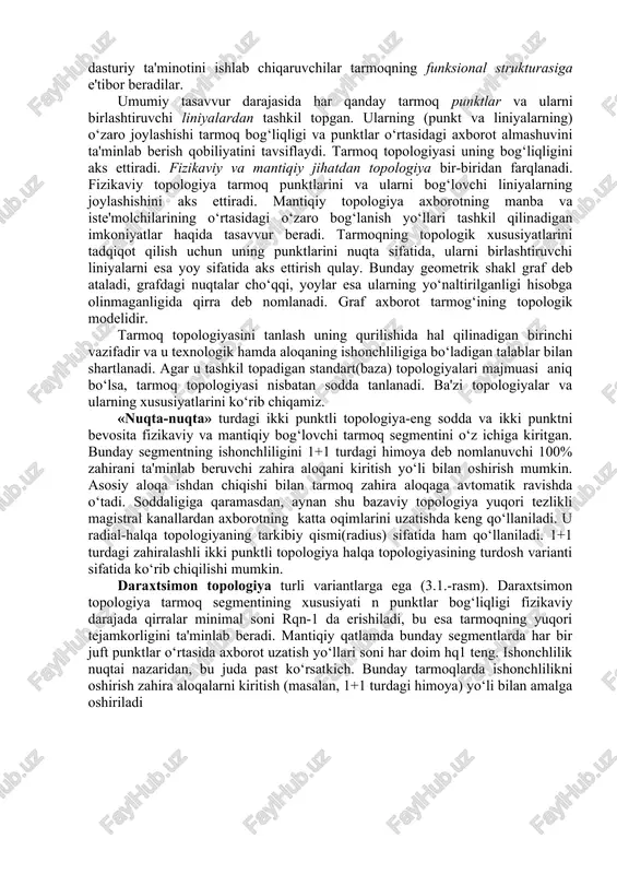 zimosti qismlarni ajratsa bo‘ladi. ularning birontasini alohida axborot tarmog‘i bilan solishtirib bo‘lmaydi, faqat ularning o‘zaro bog‘liqligi ushbu tushunchani aks ettiradi. boshqa tomondan, faqatgina alohida tizimosti qismlarni o‘rganish tizim haqida to‘la tasavvurni chuqurlashtiradi. mazkur xususiyatlar tufayli murakkab tizimning har bir tizimosti qismini mustaqil tizim sifatida ajratib, uning arxitekturasini taxlil qilish mumkin. taxlil qilinayotgan qatlamga bog‘liq ravishda tarmoqni yaxlitlikdagi, tarmoq dasturiy ta'minot, terminal majmua, kommutasion tizim, xatto alohida integral sxemaning arxitekturasi haqida gapirish mumkin. shuni ham ta'kidlash lozimki, tarmoq arxitekturasini ko‘rib chiqish tadqiqotchining kasbiy yo‘nalishiga bog‘liq. masalan, loyihalashtiruvchi tarmoq arxitekturasini tahlil qilganda, uning topologiyasi, tashkiliiy strukturasi, protokol modelini ko‘rib chiqadi. tarmoq operatorlari, avvalambor, uning fizikaviy tuzilmasi bilan qiziqadilar. tarmoqning dasturiy ta'minotini ishlab chiqaruvchilar tarmoqning funksional strukturasiga e'tibor beradilar. umumiy tasavvur darajasida har qanday tarmoq punktlar va ularni birlashtiruvchi liniyalardan tashkil topgan. ularning (punkt va liniyalarning) o‘zaro joylashishi tarmoq bog‘liqligi va punktlar o‘rtasidagi axborot almashuvini ta'minlab berish qobiliyatini tavsiflaydi. tarmoq topologiyasi uning bog‘liqligini …