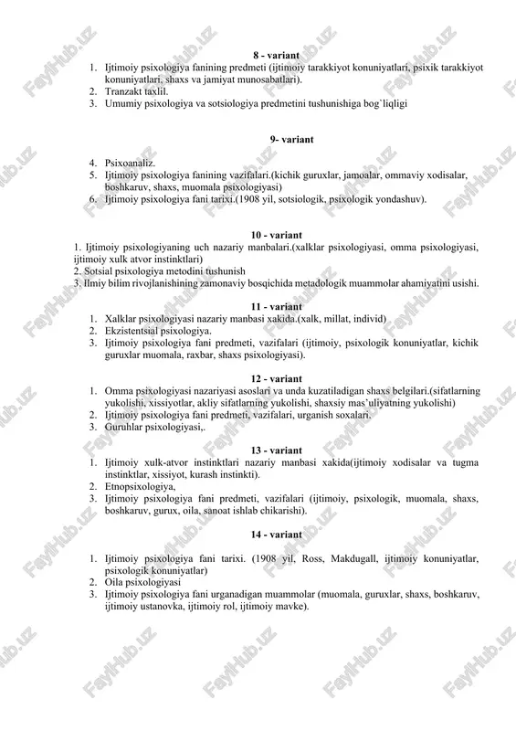 i 9- variant 4. psixoanaliz. 5. ijtimoiy psixologiya fanining vazifalari.(kichik guruxlar, jamoalar, ommaviy xodisalar, boshkaruv, shaxs, muomala psixologiyasi) 6. ijtimoiy psixologiya fani tarixi.(1908 yil, sotsiologik, psixologik yondashuv). 10 - variant 1. ijtimoiy psixologiyaning uch nazariy manbalari.(xalklar psixologiyasi, omma psixologiyasi, ijtimoiy xulk atvor instinktlari) 2. sotsial psixologiya metodini tushunish 3. ilmiy bilim rivojlanishining zamonaviy bosqichida metadologik muammolar ahamiyatini usishi. 11 - variant 1. xalklar psixologiyasi nazariy manbasi xakida.(xalk, millat, individ) 2. ekzistentsial psixologiya. 3. ijtimoiy psixologiya fani predmeti, vazifalari (ijtimoiy, psixologik konuniyatlar, kichik guruxlar muomala, raxbar, shaxs psixologiyasi). 12 - variant 1. omma psixologiyasi nazariyasi asoslari va unda kuzatiladigan shaxs belgilari.(sifatlarning yukolishi, xissiyotlar, akliy sifatlarning yukolishi, shaxsiy mas’uliyatning yukolishi) 2. ijtimoiy psixologiya fani predmeti, vazifalari, urganish soxalari. 3. guruhlar psixologiyasi,. 13 - variant 1. ijtimoiy xulk-atvor instinktlari nazariy manbasi xakida(ijtimoiy xodisalar va tugma instinktlar, xissiyot, kurash instinkti). 2. etnopsixologiya, 3. ijtimoiy psixologiya fani predmeti, vazifalari (ijtimoiy, psixologik, muomala, shaxs, boshkaruv, gurux, …