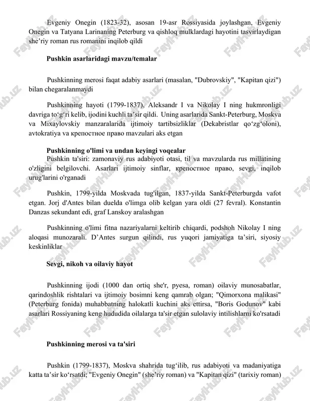 n sheʼriy roman rus romanini inqilob qildi pushkin asarlaridagi mavzu/temalar pushkinning merosi faqat adabiy asarlari (masalan, "dubrovskiy", "kapitan qizi") bilan chegaralanmaydi pushkinning hayoti (1799-1837), aleksandr i va nikolay i ning hukmronligi davriga toʻgʻri kelib, ijodini kuchli taʼsir qildi. uning asarlarida sankt-peterburg, moskva va mixaylovskiy manzaralarida ijtimoiy tartibsizliklar (dekabristlar qoʻzgʻoloni), avtokratiya va krepostnoe pravo mavzulari aks etgan pushkinning o'limi va undan keyingi voqealar pushkin ta'siri: zamonaviy rus adabiyoti otasi, til va mavzularda rus millatining o'zligini belgilovchi. asarlari ijtimoiy sinflar, krepostnoe pravo, sevgi, inqilob urug'larini o'rganadi pushkin, 1799-yilda moskvada tug'ilgan, 1837-yilda sankt-peterburgda vafot etgan. jorj d'antes bilan duelda o'limga olib kelgan yara oldi (27 fevral). konstantin danzas sekundant edi, graf lanskoy aralashgan pushkinning o'limi fitna nazariyalarni keltirib chiqardi, podshoh nikolay i ning aloqasi munozarali. d’antes surgun qilindi, rus yuqori jamiyatiga ta’siri, siyosiy keskinliklar sevgi, nikoh va oilaviy hayot pushkinning ijodi (1000 dan ortiq she'r, pyesa, roman) oilaviy munosabatlar, qarindoshlik rishtalari va ijtimoiy …