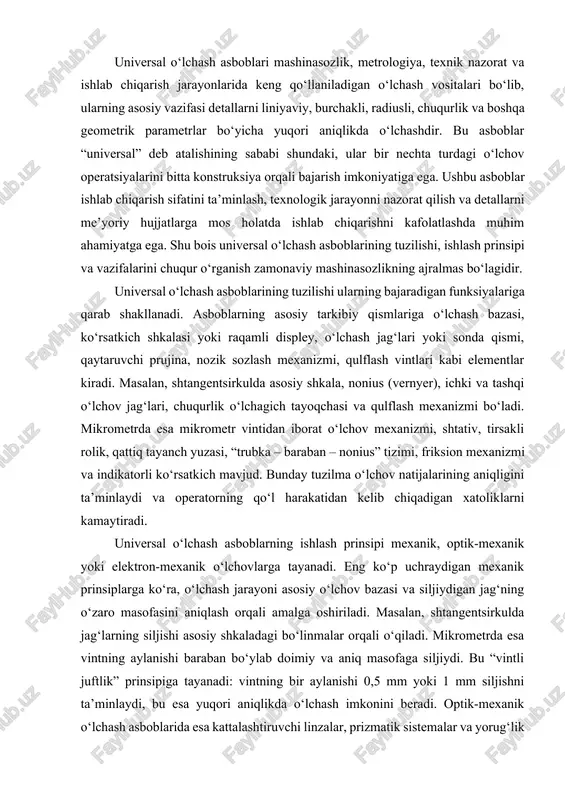 larning ishlash prinsipi mexanik, optik-mexanik yoki elektron-mexanik o‘lchovlarga tayanadi. eng ko‘p uchraydigan mexanik prinsiplarga ko‘ra, o‘lchash jarayoni asosiy o‘lchov bazasi va siljiydigan jag‘ning o‘zaro masofasini aniqlash orqali amalga oshiriladi. masalan, shtangentsirkulda jag‘larning siljishi asosiy shkaladagi bo‘linmalar orqali o‘qiladi. mikrometrda esa vintning aylanishi baraban bo‘ylab doimiy va aniq masofaga siljiydi. bu “vintli juftlik” prinsipiga tayanadi: vintning bir aylanishi 0,5 mm yoki 1 mm siljishni ta’minlaydi, bu esa yuqori aniqlikda o‘lchash imkonini beradi. optik-mexanik o‘lchash asboblarida esa kattalashtiruvchi linzalar, prizmatik sistemalar va yorug‘lik nurining sinishi asosida o‘lchov aniqligi oshiriladi. elektron o‘lchash tizimlarida esa induktiv, piezoelektrik yoki optoelektronik sensorlar yordamida o‘lchov natijalari raqamli ko‘rinishda displeyga chiqariladi. bu turdagi asboblar inson omilidan kelib chiqadigan xatolikni deyarli yo‘q qiladi. universal o‘lchash asboblarining asosiy vazifasi detallarni loyihalangan o‘lchamlarga muvofiq holda tekshirish, texnologik jarayonda aniqlikni nazorat qilish va montaj jarayonlardagi farqlarni aniqlashdir. bu asboblar yordamida tashqi diametr, ichki diametr, uzunlik, kenglik, chuqurlik, qalinlik, burchak, radius, sirt tekisligi …