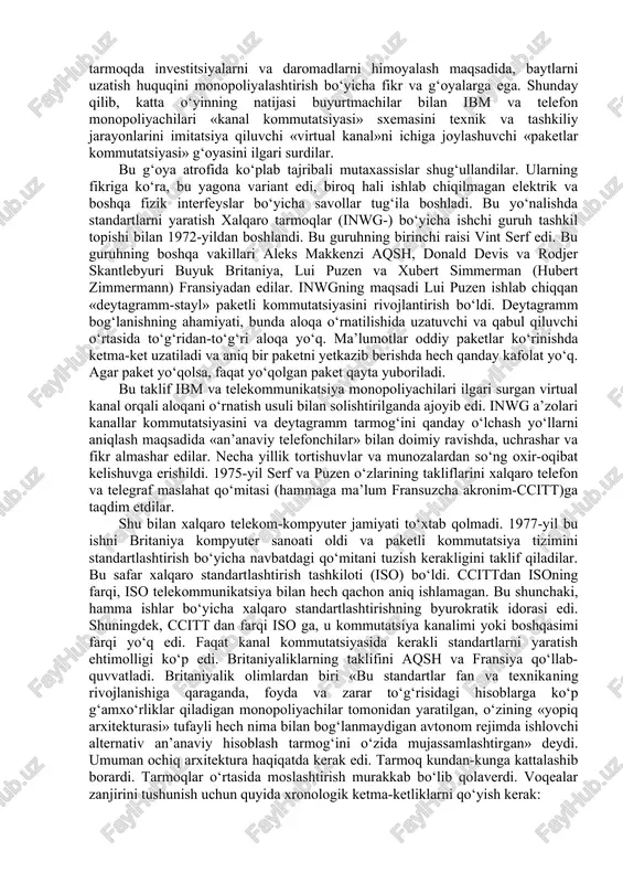 g miqyosdagi tadqiqotining predmeti hisoblanar edi. ularning ichida istiqbolli loyihalardan biri hammaga ma’lum «paketli kommutatsiya» edi. bu konsepsiyaning muallifi — rand kompaniyasining a’zosi pol beran edi, lekin bu mavzuda, parallel ravishda, angliyada milliy fizika laboratoriyasi olimi donald devis ham ish olib borayotgan edi. paketlar kommutatsiyasidan kanallar kommutatsiyasining farqini ta’riflab o‘tirmaymiz. elektr aloqa, telegrafdan boshlab yuz yillik tarixiga hamma o‘rgangan kanallar kommutatsiyasiga qaraganda, paketlar kommutatsiyasi ishonchli va samarali ishlashiga beran va devislar ishonar edilar. darpa-istiqbolli tadqiqotlar va mudofaa loyihalari agentligining homiyligi evaziga tadqiqotchilar birinchi bo‘lib, amaliy natijaga erishdilar va arpanet deb nomlangan birinchi paketli kommutatsiya tarmog‘ini yaratdilar. 1969-yilda kaliforniya shtati hududlarida bir shahardan boshqasiga bir nechta harflarni uzatish mumkin edi. ko‘plab tashkilotlar birinchi navbatda, gigant ibm kompaniyasi, telefon monopoliyachisi at&t kompaniyasi yevropa telefonchilari bilan birgalikda bu g‘oyani ma’qulladilar va ularda paketli kommutatsiya tarmog‘i doirasida shaxsiy manfaatga qaratilgan rejalar paydo bo‘ldi. hozirgi kunda ham to‘liq moslashgan raqamli ma’lumot uzatish tarmoqlarida at&t kompaniyasi …