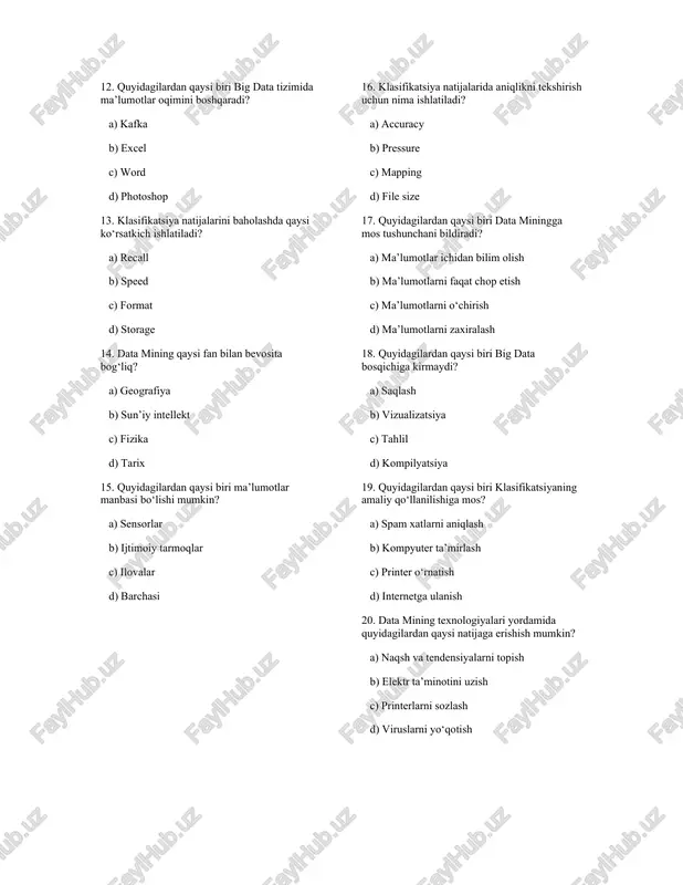 tarmoqlar c) ilovalar d) barchasi 16. klasifikatsiya natijalarida aniqlikni tekshirish uchun nima ishlatiladi? a) accuracy b) pressure c) mapping d) file size 17. quyidagilardan qaysi biri data miningga mos tushunchani bildiradi? a) ma’lumotlar ichidan bilim olish b) ma’lumotlarni faqat chop etish c) ma’lumotlarni o‘chirish d) ma’lumotlarni zaxiralash 18. quyidagilardan qaysi biri big data bosqichiga kirmaydi? a) saqlash b) vizualizatsiya c) tahlil d) kompilyatsiya 19. quyidagilardan qaysi biri klasifikatsiyaning amaliy qo‘llanilishiga mos? a) spam xatlarni aniqlash b) kompyuter ta’mirlash c) printer o‘rnatish d) internetga ulanish 20. data mining texnologiyalari yordamida quyidagilardan qaysi natijaga erishish mumkin? a) naqsh va tendensiyalarni topish b) elektr ta’minotini uzish c) printerlarni sozlash d) viruslarni yo‘qotish test savollarining javoblari 1. c) variable 2. b) ma’lumotlardan bilim olish va tahlil qilish uchun 3. b) ma’lumotlardan yashirin naqshlarni topish 4. b) hadoop 5. b) ma’lumotlarni sinflarga ajratadi 6. b) ma’lumotlarni tozalash 7. b) decision tree 8. b) ma’lumotlarni qayta …