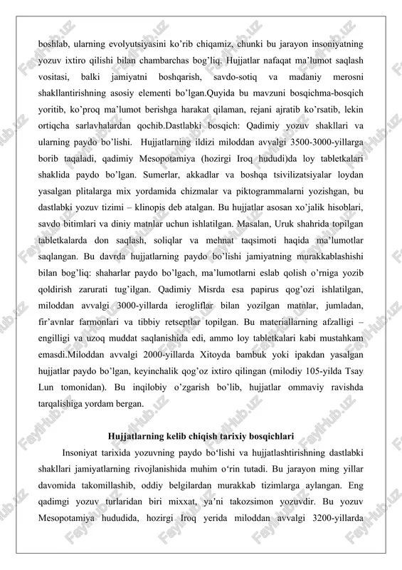 , fir’avnlar farmonlari va tibbiy retseptlar topilgan. bu materiallarning afzalligi – engilligi va uzoq muddat saqlanishida edi, ammo loy tabletkalari kabi mustahkam emasdi.miloddan avvalgi 2000-yillarda xitoyda bambuk yoki ipakdan yasalgan hujjatlar paydo bo’lgan, keyinchalik qog’oz ixtiro qilingan (milodiy 105-yilda tsay lun tomonidan). bu inqilobiy o’zgarish bo’lib, hujjatlar ommaviy ravishda tarqalishiga yordam bergan. hujjatlarning kelib chiqish tarixiy bosqichlari insoniyat tarixida yozuvning paydo boʻlishi va hujjatlashtirishning dastlabki shakllari jamiyatlarning rivojlanishida muhim oʻrin tutadi. bu jarayon ming yillar davomida takomillashib, oddiy belgilardan murakkab tizimlarga aylangan. eng qadimgi yozuv turlaridan biri mixxat, yaʼni takozsimon yozuvdir. bu yozuv mesopotamiya hududida, hozirgi iroq yerida miloddan avvalgi 3200-yillarda sumerlar tomonidan yaratilgan. mixxat loy tabletkalarga takoz shaklidagi asbob bilan chizilgan boʻlib, dastlab savdo-sotiq, xoʻjalik hisoblarini yozish uchun ishlatilgan. bu yozuv piktogrammalardan – rasmlar va belgilar orqali ifodalangan narsalardan boshlangan va vaqt oʻtishi bilan fonetik tizimga aylangan. mixxat yozuvining afzalligi loyning arzon va oson mavjud boʻlishida edi, u yozuvni …