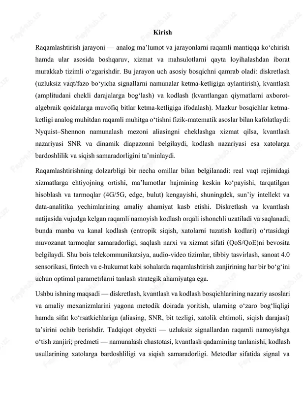 qichlarining nazariy asoslari va amaliy mexanizmlarini yagona metodik doirada yoritish, ularning o‘zaro bog‘liqligi hamda sifat ko‘rsatkichlariga (aliasing, snr, bit tezligi, xatolik ehtimoli, siqish darajasi) ta’sirini ochib berishdir. tadqiqot obyekti — uzluksiz signallardan raqamli namoyishga o‘tish zanjiri; predmeti — namunalash chastotasi, kvantlash qadamining tanlanishi, kodlash usullarining xatolarga bardoshliligi va siqish samaradorligi. metodlar sifatida signal va tizimlar nazariyasi, ehtimollar nazariyasi, axborot nazariyasi, raqamli filtrlash va modellashtirish usullari qo‘llanadi. kutiladigan amaliy natija — real tizimlar uchun parametrlarni tanlash bo‘yicha tavsiyalar: (i) namunalashdan oldingi anti-aliasing filtrlash, (ii) talab etilgan snr bo‘yicha bit chuqurligini aniqlash, (iii) maqsadga muvofiq kodlash (manba/kanai) sxemalarini tanlash va ularni tarmoq sharoitlariga moslashtirish. shu tarzda ishlab chiqilgan yondashuv raqamli tizimlarning ishonchliligi, samaradorligi va iqtisodiy maqbulligini oshirishga xizmat qiladi. 1.raqamlashtirish jarayonining mohiyati va ahamiyati raqamlashtirish (digitizatsiya va kengroq ma’noda digitallashtirish) analog ma’lumot va jarayonlarni raqamli formatga o‘tkazish, ularga asoslangan boshqaruv, xizmat va biznes modellarini qayta loyihalash hamda yangi qiymat zanjirlarini yaratish jarayonidir. …