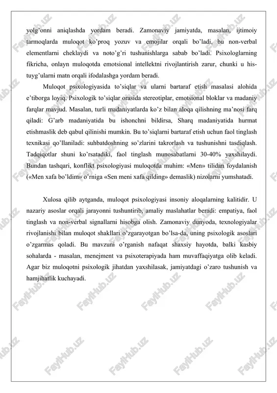 rabian qonuni). non-verbal muloqotga yuz ifodalari, imo-ishoralar va tana holati kiradi. masalan, qo’l qovushtirib turish mudofaaviy holatni bildirishi mumkin, bu esa suhbatdoshni uzoqlashtiradi. psixologik jihatdan, non-verbal signallar insonning ichki holatini ochib beradi va ko’pincha yolg’onni aniqlashda yordam beradi. zamonaviy jamiyatda, masalan, ijtimoiy tarmoqlarda muloqot ko’proq yozuv va emojilar orqali bo’ladi, bu non-verbal elementlarni cheklaydi va noto’g’ri tushunishlarga sabab bo’ladi. psixologlarning fikricha, onlayn muloqotda emotsional intellektni rivojlantirish zarur, chunki u his-tuyg’ularni matn orqali ifodalashga yordam beradi. muloqot psixologiyasida to’siqlar va ularni bartaraf etish masalasi alohida e’tiborga loyiq. psixologik to’siqlar orasida stereotiplar, emotsional bloklar va madaniy farqlar mavjud. masalan, turli madaniyatlarda ko’z bilan aloqa qilishning ma’nosi farq qiladi: g’arb madaniyatida bu ishonchni bildirsa, sharq madaniyatida hurmat etishmaslik deb qabul qilinishi mumkin. bu to’siqlarni bartaraf etish uchun faol tinglash texnikasi qo’llaniladi: suhbatdoshning so’zlarini takrorlash va tushunishni tasdiqlash. tadqiqotlar shuni ko’rsatadiki, faol tinglash munosabatlarni 30-40% yaxshilaydi. bundan tashqari, konflikt psixologiyasi muloqotda muhim: «men» tilidan …