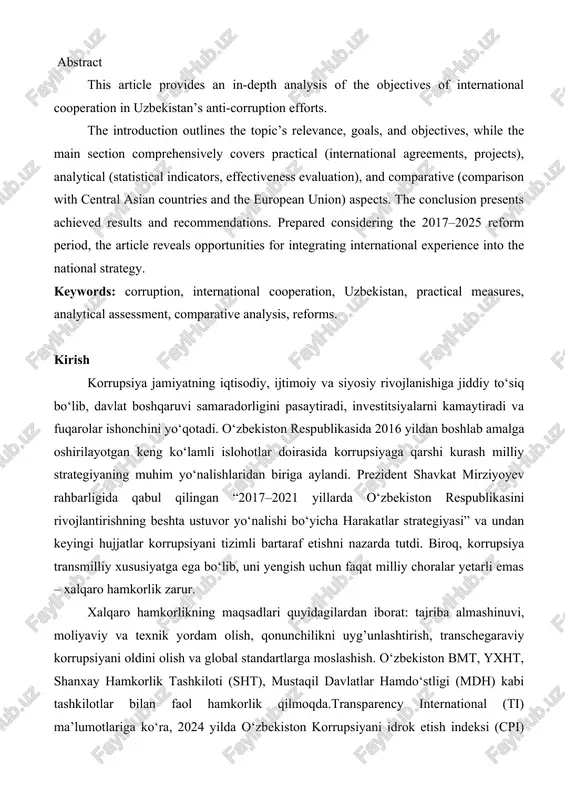 ce, goals, and objectives, while the main section comprehensively covers practical (international agreements, projects), analytical (statistical indicators, effectiveness evaluation), and comparative (comparison with central asian countries and the european union) aspects. the conclusion presents achieved results and recommendations. prepared considering the 2017–2025 reform period, the article reveals opportunities for integrating international experience into the national strategy. keywords: corruption, international cooperation, uzbekistan, practical measures, analytical assessment, comparative analysis, reforms. kirish korrupsiya jamiyatning iqtisodiy, ijtimoiy va siyosiy rivojlanishiga jiddiy to‘siq bo‘lib, davlat boshqaruvi samaradorligini pasaytiradi, investitsiyalarni kamaytiradi va fuqarolar ishonchini yo‘qotadi. o‘zbekiston respublikasida 2016 yildan boshlab amalga oshirilayotgan keng ko‘lamli islohotlar doirasida korrupsiyaga qarshi kurash milliy strategiyaning muhim yo‘nalishlaridan biriga aylandi. prezident shavkat mirziyoyev rahbarligida qabul qilingan “2017–2021 yillarda o‘zbekiston respublikasini rivojlantirishning beshta ustuvor yo‘nalishi bo‘yicha harakatlar strategiyasi” va undan keyingi hujjatlar korrupsiyani tizimli bartaraf etishni nazarda tutdi. biroq, korrupsiya transmilliy xususiyatga ega bo‘lib, uni yengish uchun faqat milliy choralar yetarli emas …