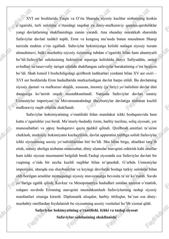 am ichki siyosat mazmunini belgilab berdi.tashqi siyosatda esa safaviylar davlati bir vaqtning o’zida bir necha kuchli raqiblar bilan to’qnashdi. g’arbda usmoniylar imperiyasi, sharqda esa shayboniylar va keyingi davrlarda boshqa turkiy sulolalar bilan olib borilgan urushlar mintaqadagi siyosiy muvozanatga bevosita ta’sir ko’rsatdi. savdo yo’llariga egalik qilish, kavkaz va mesopotamiya hududlari ustidan nazorat o’rnatish, xalqaro savdoda eronning mavqeini mustahkamlash safaviylarning tashqi siyosiy manfaatlari sirasiga kirardi. diplomatik aloqalar, harbiy ittifoqlar, ba’zan esa diniy-mazhabiy omillardan foydalanish bu siyosatning asosiy vositalari bo’lib xizmat qildi. safaviylar hokimyatining oʻrnatilishi. ichki va tashqi siyosat safaviylar sulolasining shakllanishi safaviylar sulolasi oʻz ildizlarini xiv asr oxirlarida ardabil shahrida joylashgan safaviy tariqatiga borib taqaydi. bu tariqat dastlab sunniy yoʻnalishda boʻlib, shayx safiuddin ishoq (1252–1334) rahnamoligida shakllangan edi. shayx safiuddin oʻz faoliyati davomida mahalliy aholi orasida katta nufuz qozongan boʻlib, uning avlodlari keyinchalik tariqatni siyosiy harakatga aylantirishga asos solgan. tariqatning rivojlanishi xv asrda shayx junayd (oʻldirilgan 1460) va shayx haydar (oʻldirgan 1488) …