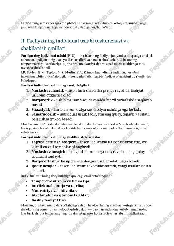 asosiy faoliyat turlari ajratiladi: 1. o‘yin faoliyati — asosan bolalik davrida hukmron bo‘lib, ijtimoiy tajriba va xatti-harakatlarni o‘zlashtirishga yordam beradi. 2. o‘quv faoliyati — bilim, ko‘nikma va malakalarni egallash jarayonidir. 3. mehnat faoliyati — insonning ijtimoiy foydali ishlarni bajarish, mahsulot yaratishdagi faoliyatidir. 4. ijodiy faoliyat — yangi g‘oyalar, yechimlar, badiiy yoki ilmiy natijalarni yaratish jarayoni. faoliyatning samaradorligi ko‘p jihatdan shaxsning individual-psixologik xususiyatlariga, jumladan temperamentiga va individual uslubiga bog‘liq bo‘ladi. ii. faoliyatning individual uslubi tushunchasi va shakllanish omillari faoliyatning individual uslubi (fiu) — bu insonning faoliyat jarayonida maqsadga erishish uchun tanlaydigan o‘ziga xos yo‘llari, usullari va harakat shakllaridir. u insonning temperamentiga, xarakteriga, tajribasiga, motivatsiyasiga va atrof-muhit talablariga mos ravishda shakllanadi. i.p. pavlov, b.m. teplov, v.s. merlin, e.a. klimov kabi olimlar individual uslubni insonning tabiiy psixofiziologik imkoniyatlari bilan kasbiy faoliyat o‘rtasidagi uyg‘unlik deb baholagan. faoliyat individual uslubining asosiy belgilari: 1. moslashuvchanlik – inson turli sharoitlarga mos ravishda faoliyat uslubini o‘zgartira oladi. 2. …