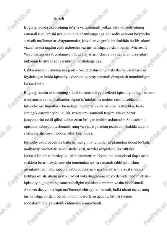 hisoblanadi. axborot dizayni nafaqat ma’lumotni chiroyli ko‘rsatadi, balki ularni tez va aniq tushunishga yordam beradi, muhim qarorlarni qabul qilish jarayonini soddalashtiradi va xatolik ehtimolini kamaytiradi. microsoft word dasturi esa iqtisodiy axborotni vizualizatsiya qilish va dizaynlash uchun qulay va keng imkoniyatlar taqdim etadi. hujjatlarni maketlash, stil va formatlash vositalari yordamida muhim ma’lumotlarni ajratib ko‘rsatish, jadvallar va diagrammalar orqali ma’lumotlarni tizimli tarzda taqdim etish, shuningdek, sahifalarni tartibga solish va grafik elementlar yordamida ma’lumotni tushunarli qilish word dasturining afzalliklaridan biridir. shu bilan birga, word dasturining qulay interfeysi va keng funksional imkoniyatlari har qanday foydalanuvchiga, hatto murakkab iqtisodiy axborot bilan ishlayotgan shaxsga ham, samarali hujjat yaratish imkonini beradi. ushbu mustaqil ishning maqsadi – word dasturining maketlar, stil va uslublaridan foydalanib iqtisodiy axborotni qanday samarali va estetik jihatdan taqdim etish mumkinligini amaliy jihatdan ko‘rsatishdir. ishning vazifalari quyidagilardan iborat: 1. iqtisodiy axborot dizayni tushunchasi va uning asosiy prinsiplari bilan tanishish; 2. word dasturida maketlar, uslublar, jadvallar …