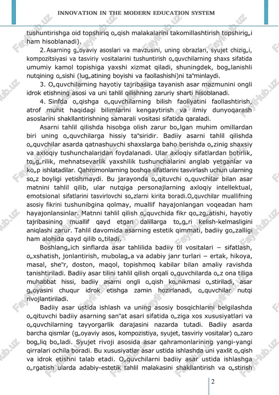 qayta ko„rib chiqildi. boshlang„ich sinflarda badiiy asar quyidagi muhim metodik qoidalar asosida tahlil qilinadi: 1. asar mazmunini tahlil qilish va to„g„ri, tez, ongli, ifodali o„qish malakalarini shakllantirish bir jarayonda boradi (asarning mazmunini innovation in the modern education system 292 tushuntirishga oid topshiriq o„qish malakalarini takomillashtirish topshirig„i ham hisoblanadi). 2. asarning g„oyaviy asoslari va mavzusini, uning obrazlari, syujet chizig„i, kompozitsiyasi va tasviriy vositalarini tushuntirish o„quvchilarning shaxs sifatida umumiy kamol topishiga yaxshi xizmat qiladi, shuningdek, bog„lanishli nutqining o„sishi (lug„atining boyishi va faollashishi)ni ta‟minlaydi. 3. o„quvchilarning hayotiy tajribasiga tayanish asar mazmunini ongli idrok etishning asosi va uni tahlil qilishning zaruriy sharti hisoblanadi. 4. sinfda o„qishga o„quvchilarning bilish faoliyatini faollashtirish, atrof muhit haqidagi bilimlarini kengaytirish va ilmiy dunyoqarash asoslarini shakllantirishning samarali vositasi sifatida qaraladi. asarni tahlil qilishda hisobga olish zarur bo„lgan muhim omillardan biri uning o„quvchilarga hissiy ta‟siridir. badiiy asarni tahlil qilishda o„quvchilar asarda qatnashuvchi shaxslarga baho berishda o„zinig shaxsiy va axloqiy tushunchalaridan foydalanadi. …