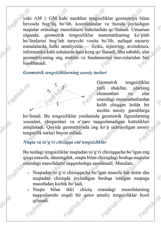 g qo‘llanadi. shu sababli, ular geometriyaning eng muhim va fundamental mavzularidan biri hisoblanadi. geometrik tengsizliklarning asosiy turlari geometrik tengsizliklar turli shakllar, ularning elementlari va ular orasidagi munosabatlardan kelib chiqqan holda bir nechta asosiy guruhlarga bo‘linadi. bu tengsizliklar yordamida geometrik figuralarning xossalari, chegaralari va o‘zaro taqqoslanadigan kattaliklari aniqlanadi. quyida geometriyada eng ko‘p uchraydigan asosiy tengsizlik turlari bayon etiladi. nuqta va to‘g‘ri chiziqqa oid tengsizliklar bu turdagi tengsizliklar nuqtadan to‘g‘ri chiziqqacha bo‘lgan eng qisqa masofa, shuningdek, nuqta bilan chiziqdagi boshqa nuqtalar orasidagi masofalarni taqqoslashga asoslanadi. masalan: · nuqtadan to‘g‘ri chiziqqacha bo‘lgan masofa har doim shu nuqtadan chiziqda joylashgan boshqa istalgan nuqtaga masofadan kichik bo‘ladi. · nuqta bilan ikki chiziq orasidagi masofalarning taqqoslanishi orqali bir qator amaliy tengsizliklar hosil qilinadi. uchburchak tengsizliklari geometriyadagi eng mashhur tengsizliklar uchburchakka tegishlilardir. ular uchburchak tomonlari va burchaklari orasidagi qat’iy munosabatlarni ifodalaydi. asosiylari: · uchburchak tomonlari tengsizligi: a + b > c, a + c > b, b …