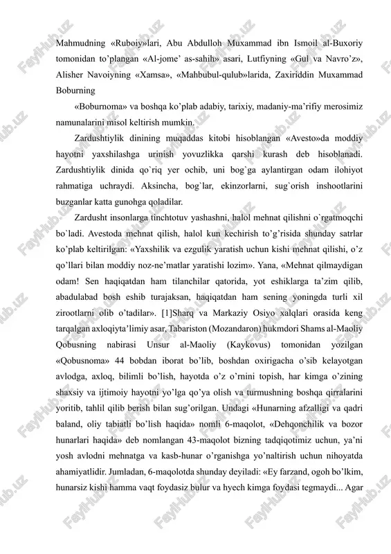 asari, lutfiyning «gul va navro’z», alisher navoiyning «xamsa», «mahbubul-qulub»larida, zaxiriddin muxammad boburning «boburnoma» va boshqa ko’plab adabiy, tarixiy, madaniy-ma’rifiy merosimiz namunalarini misol keltirish mumkin. zardushtiylik dinining muqaddas kitobi hisoblangan «avesto»da moddiy hayotni yaxshilashga urinish yovuzlikka qarshi kurash deb hisoblanadi. zardushtiylik dinida qo`riq yer ochib, uni bog`ga aylantirgan odam ilohiyot rahmatiga uchraydi. aksincha, bog`lar, ekinzorlarni, sug`orish inshootlarini buzganlar katta gunohga qoladilar. zardusht insonlarga tinchtotuv yashashni, halol mehnat qilishni o`rgatmoqchi bo`ladi. avestoda mehnat qilish, halol kun kechirish to’g’risida shunday satrlar ko’plab keltirilgan: «yaxshilik va ezgulik yaratish uchun kishi mehnat qilishi, o’z qo’llari bilan moddiy noz-ne’matlar yaratishi lozim». yana, «mehnat qilmaydigan odam! sen haqiqatdan ham tilanchilar qatorida, yot eshiklarga ta’zim qilib, abadulabad bosh eshib turajaksan, haqiqatdan ham sening yoningda turli xil zirootlarni olib o’tadilar». [1]sharq va markaziy osiyo xalqlari orasida keng tarqalgan axloqiytaʼlimiy asar, tabariston (mozandaron) hukmdori shams al-maoliy qobusning nabirasi unsur al-maoliy (kaykovus) tomonidan yozilgan «qobusnoma» 44 bobdan iborat bo’lib, boshdan oxirigacha …