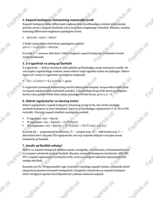 gartirgich — analog signalni raqamli kodga o‘tkazadi; - hisoblash qurilmasi (mikroprotsessor yoki plc) — matematik ishlov beradi; - d/a o‘zgartirgich — raqamli natijani qayta analog signalga o‘tkazadi; - ijro mexanizmi — boshqaruv ta’sirini obyektga uzatadi. 4. raqamli boshqaruv tizimlarining matematik tavsifi raqamli boshqaruv tizimi differensial tenglama bilan tavsiflanadigan uzluksiz tizim asosida quriladi, ammo u raqamli hisoblash uchun farqlanma tenglamaga o‘tkaziladi. masalan, uzluksiz tizimning differensial tenglamasi quyidagicha bo‘lsa: dy(t)/dt + a1·y(t) = b0·u(t) u holda uning diskret ekvivalenti quyidagicha yoziladi: y(k+1) = (1−a1t)y(k) + b0t·u(k), bu yerda t — namuna olish davri. ushbu tenglama raqamli kompyuter yordamida iterativ tarzda hisoblanadi. 5. z-o‘zgartirish va uning qo‘llanilishi z-o‘zgartirish — diskret tizimlarni tahlil qilishda qo‘llaniladigan asosiy matematik usuldir. bu usul laplas o‘zgartirishiga o‘xshash, ammo diskret vaqtli signallar uchun mo‘ljallangan. diskret signal s(k) uchun z-o‘zgartirish quyidagicha aniqlanadi: s(z) = σ [s(k)·z^(−k)], k=0 dan ∞ gacha. z-o‘zgartirish yordamida tizimlarning uzatish funksiyasini aniqlash, barqarorlikni tahlil qilish, va …