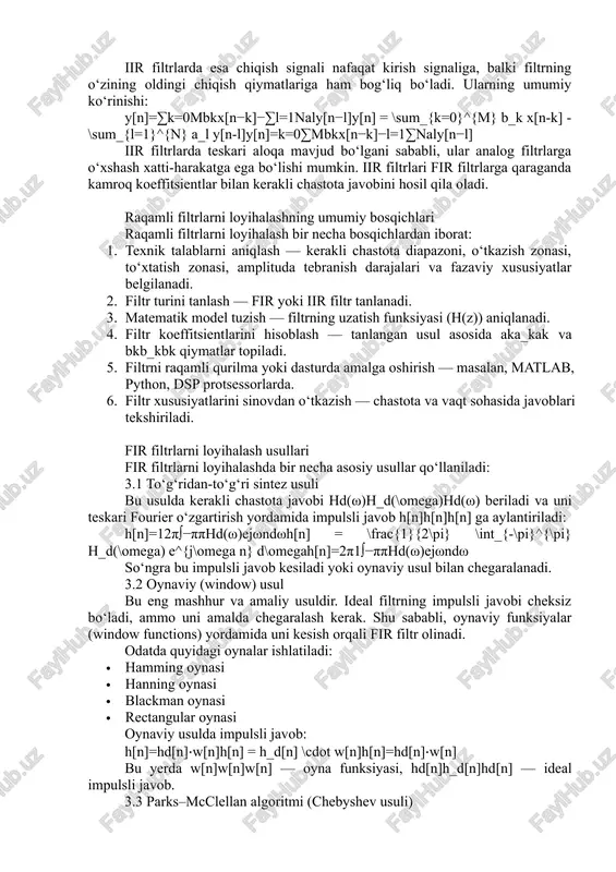 y[n]=∑k=0mbkx[n−k]y[n] = \sum_{k=0}^{m} b_k x[n-k]y[n]=k=0∑m​bk​x[n−k] fir filtrlarda teskari bog‘lanish yo‘q, ya’ni al=0a_l = 0al​=0. ular doimiy barqarorlikka ega bo‘ladi va fazaviy javobi chiziqli bo‘lishi mumkin. shuning uchun fir filtrlari fazani buzmasdan signalni filtrlash talab etilgan hollarda ishlatiladi. 1.2 iir filtrlari iir filtrlarda esa chiqish signali nafaqat kirish signaliga, balki filtrning o‘zining oldingi chiqish qiymatlariga ham bog‘liq bo‘ladi. ularning umumiy ko‘rinishi: y[n]=∑k=0mbkx[n−k]−∑l=1naly[n−l]y[n] = \sum_{k=0}^{m} b_k x[n-k] - \sum_{l=1}^{n} a_l y[n-l]y[n]=k=0∑m​bk​x[n−k]−l=1∑n​al​y[n−l] iir filtrlarda teskari aloqa mavjud bo‘lgani sababli, ular analog filtrlarga o‘xshash xatti-harakatga ega bo‘lishi mumkin. iir filtrlari fir filtrlarga qaraganda kamroq koeffitsientlar bilan kerakli chastota javobini hosil qila oladi. raqamli filtrlarni loyihalashning umumiy bosqichlari raqamli filtrlarni loyihalash bir necha bosqichlardan iborat: 1. texnik talablarni aniqlash — kerakli chastota diapazoni, o‘tkazish zonasi, to‘xtatish zonasi, amplituda tebranish darajalari va fazaviy xususiyatlar belgilanadi. 2. filtr turini tanlash — fir yoki iir filtr tanlanadi. 3. matematik model tuzish — filtrning uzatish funksiyasi (h(z)) aniqlanadi. 4. …
