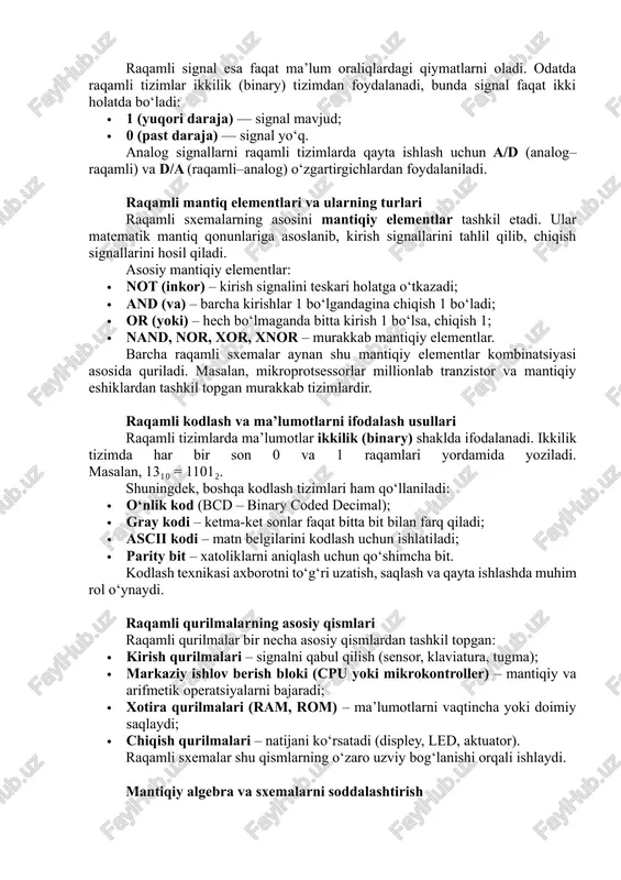 gnal — bu vaqt bo‘yicha uzluksiz o‘zgaruvchi signal bo‘lib, u har qanday qiymatni qabul qilishi mumkin. masalan, tovush to‘lqini yoki harorat o‘zgarishi analog ko‘rinishga ega. raqamli signal esa faqat ma’lum oraliqlardagi qiymatlarni oladi. odatda raqamli tizimlar ikkilik (binary) tizimdan foydalanadi, bunda signal faqat ikki holatda bo‘ladi: · 1 (yuqori daraja) — signal mavjud; · 0 (past daraja) — signal yo‘q. analog signallarni raqamli tizimlarda qayta ishlash uchun a/d (analog–raqamli) va d/a (raqamli–analog) o‘zgartirgichlardan foydalaniladi. raqamli mantiq elementlari va ularning turlari raqamli sxemalarning asosini mantiqiy elementlar tashkil etadi. ular matematik mantiq qonunlariga asoslanib, kirish signallarini tahlil qilib, chiqish signallarini hosil qiladi. asosiy mantiqiy elementlar: · not (inkor) – kirish signalini teskari holatga o‘tkazadi; · and (va) – barcha kirishlar 1 bo‘lgandagina chiqish 1 bo‘ladi; · or (yoki) – hech bo‘lmaganda bitta kirish 1 bo‘lsa, chiqish 1; · nand, nor, xor, xnor – murakkab mantiqiy elementlar. barcha raqamli sxemalar aynan shu mantiqiy …