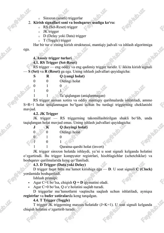 zaro bog‘langan shakli. ular teskari aloqa orqali barqaror ikkita holatdan birini ushlab turadi. 3. triggerlarning turlari va ularning farqlari triggerlar ko‘plab turlarga bo‘linadi, ammo ularni asosan ikki belgi asosida ajratish mumkin: 1. ishlash usuliga ko‘ra: · asinxron triggerlar · sinxron (soatli) triggerlar 2. kirish signallari soni va boshqaruv usuliga ko‘ra: · rs (set-reset) trigger · jk trigger · d (delay yoki data) trigger · t (toggle) trigger har bir tur o‘zining kirish strukturasi, mantiqiy jadvali va ishlash algoritmiga ega. 4. asosiy trigger turlari 4.1. rs trigger (set-reset) rs trigger — eng oddiy va eng qadimiy trigger turidir. u ikkita kirish signali — s (set) va r (reset) ga ega. uning ishlash jadvallari quyidagicha: s r q (yangi holat) 0 0 oldingi holat 0 1 0 1 0 1 1 1 ta’qiqlangan (aniqlanmagan) rs trigger asosan xotira va oddiy mantiqiy qurilmalarda ishlatiladi, ammo s=r=1 holat aniqlanmagan bo‘lgani uchun bu turdagi triggerning …