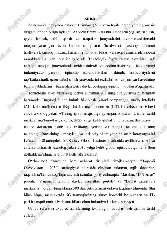 li shaharlar, raqamli taʼlim va sogʻliqni saqlash tizimlari joriy etilmoqda. masalan, “e-xizmat” portali, “yagona interaktiv davlat xizmatlari portali” va “davlat xizmatlari markazlari” orqali fuqarolarga 300 dan ortiq xizmat onlayn taqdim etilmoqda. shu bilan birga, mamlakatda 5g tarmoqlarining sinov bosqichi boshlangan va it-parklar orqali mahalliy dasturchilar uchun imkoniyatlar kengaymoqda. ushbu referatda axborot tizimlarining texnologik foydalari uch qismda tahlil etiladi: - birinchi qismda asosiy texnologik komponentlar, ularning tuzilishi va rivojlanish bosqichlari; - ikkinchi qismda biznes, taʼlim, sogʻliqni saqlash, davlat boshqaruvi kabi sohalar boʻyicha amaliy foydalari; - uchinchi qismda esa texnologik foydalarning real taʼsiri, muammolari, xavfsizlik masalalari va kelajak istiqbollari koʻrib chiqiladi. maqsad – axborot tizimlarining texnologik afzalliklarini ilmiy asosda yoritish, global tajribani oʻzbekiston sharoitiga moslashtirish va talaba-yoshlar uchun amaliy qoʻllanma sifatida foydalanish imkonini yaratishdir. 1. axborot tizimlarining asosiy texnologik komponentlari va ularning rivojlanishi axborot tizimi (at) – bu maʼlumotlarni yigʻish, saqlash, qayta ishlash, tahlil qilish, tarqatish va qaror qabul qilish jarayonlarini avtomatlashtiruvchi …