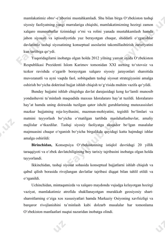 mamlakatimiz obro‘-e’tiborini mustahkamladi. shu bilan birga o‘zbekiston tashqi siyosiy faoliyatning yangi marralariga chiqishi, mamlakatimizning hozirgi zamon xalqaro munosabatlar tizimidagi o‘rni va rolini yanada mustahkamlash hamda jahon siyosati va iqtisodiyotida yuz berayotgan chuqur, shiddatli o‘zgarishlar davlatimiz tashqi siyosatining konseptual asoslarini takomillashtirish zaruriyatini kun tartibiga qo‘ydi. yuqoridagilarni inobatga olgan holda 2012 yilning yanvar oyida o‘zbekiston respublikasi prezidenti islom karimov tomonidan xxi asrning to‘xtovsiz va tezkor ravishda o‘zgarib borayotgan xalqaro siyosiy jarayonlari sharoitida muvozanatli va ayni vaqtda faol, sobitqadam tashqi siyosat strategiyasini amalga oshirish bo‘yicha doktrinal hujjat ishlab chiqish to‘g‘risida muhim vazifa qo‘yildi. bunday hujjatni ishlab chiqishga davlat darajasidagi keng ko‘lamli munosib yondashuvni ta’minlash maqsadida maxsus idoralararo hay’at tuzildi. idoralararo hay’at hamda uning doirasida tuzilgan qator ishchi guruhlarining mutaxassislari mazkur hujjatning reja-loyihasini, mazmun-mohiyatini, tegishli bo‘limlari va matnini tayyorlash bo‘yicha o‘rnatilgan tartibda maslahatlashuvlar, amaliy majlislar o‘tkazdilar. tashqi siyosiy faoliyatga aloqador bo‘lgan masalalar majmuasini chuqur o‘rganish bo‘yicha birgalikda quyidagi katta hajmdagi ishlar amalga oshirildi: birinchidan, …