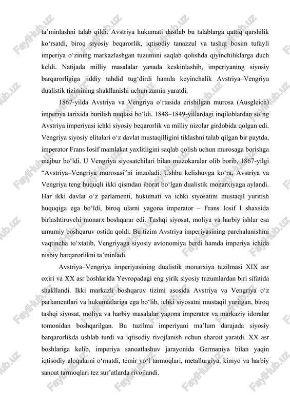 lalar yanada keskinlashib, imperiyaning siyosiy barqarorligiga jiddiy tahdid tug‘dirdi hamda keyinchalik avstriya–vengriya dualistik tizimining shakllanishi uchun zamin yaratdi. 1867-yilda avstriya va vengriya o‘rtasida erishilgan murosa (ausgleich) imperiya tarixida burilish nuqtasi bo‘ldi. 1848–1849-yillardagi inqiloblardan so‘ng avstriya imperiyasi ichki siyosiy beqarorlik va milliy nizolar girdobida qolgan edi. vengriya siyosiy elitalari o‘z davlat mustaqilligini tiklashni talab qilgan bir paytda, imperator frans iosif mamlakat yaxlitligini saqlab qolish uchun murosaga borishga majbur bo‘ldi. u vengriya siyosatchilari bilan muzokaralar olib borib, 1867-yilgi “avstriya–vengriya murosasi”ni imzoladi. ushbu kelishuvga ko‘ra, avstriya va vengriya teng huquqli ikki qismdan iborat bo‘lgan dualistik monarxiyaga aylandi. har ikki davlat o‘z parlamenti, hukumati va ichki siyosatini mustaqil yuritish huquqiga ega bo‘ldi, biroq ularni yagona imperator – frans iosif i shaxsida birlashtiruvchi monarx boshqarar edi. tashqi siyosat, moliya va harbiy ishlar esa umumiy boshqaruv ostida qoldi. bu tizim avstriya imperiyasining parchalanishini vaqtincha to‘xtatib, vengriyaga siyosiy avtonomiya berdi hamda imperiya ichida nisbiy barqarorlikni ta’minladi. avstriya–vengriya …
