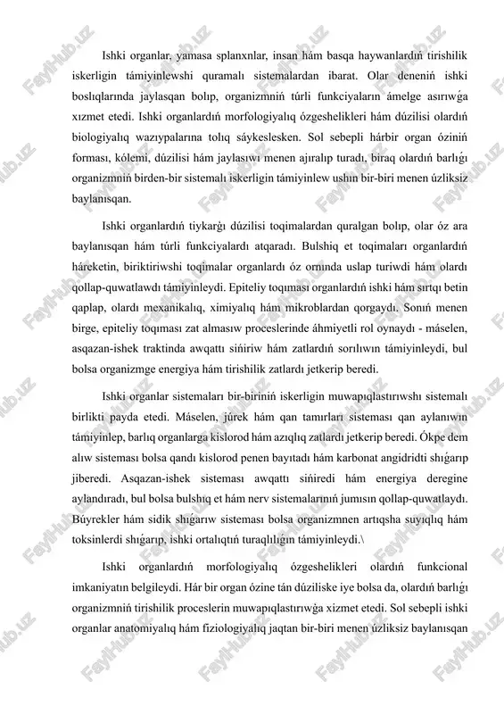 zmnen artıqsha suyıqlıq hám toksinlerdi shıǵarıp, ishki ortalıqtıń turaqlılıǵın támiyinleydi.\ ishki organlardıń morfologiyalıq ózgeshelikleri olardıń funkcional imkaniyatın belgileydi. hár bir organ ózine tán dúziliske iye bolsa da, olardıń barlıǵı organizmniń tirishilik proceslerin muwapıqlastırıwģa xizmet etedi. sol sebepli ishki organlar anatomiyalıq hám fiziologiyalıq jaqtan bir-biri menen úzliksiz baylanısqan bolıp, birden-bir sistemalı birlikti payda etedi. sol arqalı organizm óziniń tirishilik iskerligin úzliksiz hám turaqlı ámelge asıradı. ishki organlar sistemaları organizmniń tirishilik iskerligin támiyinlewde ózine tán funkciyalardı atqaradı hám bir-biri menen úzliksiz baylanısqan halda isleydi. usı sistemalar óz-ara muwapıqlıqta islew arqalı organizmniń turaqlılıǵın, ósiwin hám rawajlanıwın támiyinleydi. ishki organlar sistemaları kóbinese tómendegi tiykargı toparlarga bólinedi: júrek-qan tamır sisteması, dem aliw sisteması, asqazan-ishek sisteması, sidik shigarıw sisteması, endokrin sistema hám reproduktiv sistema. júrek-qan tamır sisteması organizmdegi zat hám energiya almasıwın támiyinleydi. júrektiń úzliksiz ritmli qısqarıwı arqalı qan organlar hám toqimalarga kislorod hám azıqlıq zatlardı jetkerip beredi, al metabolik shıǵındılardı alıp shıǵadı. qan tamırları arteriyalar, …