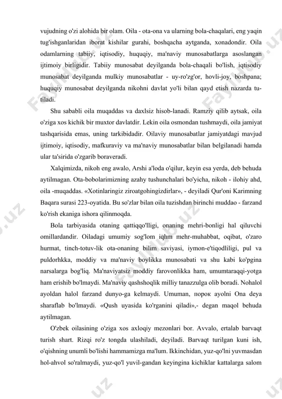 oqidir. har bir tirik vujudning o'zi alohida bir olam. oila - ota-ona va ularning bola-chaqalari, eng yaqin tug'ishganlaridan iborat kishilar gurahi, boshqacha aytganda, xonadondir. oila odamlarning tabiiy, iqtisodiy, huquqiy, ma'naviy munosabatlarga asoslangan ijtimoiy birligidir. tabiiy munosabat deyilganda bola-chaqali bo'lish, iqtisodiy munosabat deyilganda mulkiy munosabatlar - uy-ro'zg'or, hovli-joy, boshpana; huquqiy munosabat deyilganda nikohni davlat yo'li bilan qayd etish nazarda tu-tiladi. shu sababli oila muqaddas va daxlsiz hisob-lanadi. ramziy qilib aytsak, oila o'ziga xos kichik bir muxtor davlatdir. lekin oila osmondan tushmaydi, oila jamiyat tashqarisida emas, uning tarkibidadir. oilaviy munosabatlar jamiyatdagi mavjud ijtimoiy, iqtisodiy, mafkuraviy va ma'naviy munosabatlar bilan belgilanadi hamda ular ta'sirida o'zgarib boraveradi. xalqimizda, nikoh eng awalo, arshi a'loda o'qilur, keyin esa yerda, deb behuda aytilmagan. ota-bobolarimizning azahy tushunchalari bo'yicha, nikoh - ilohiy ahd, oila -muqaddas. «xotinlaringiz ziroatgohingizdirlar», - deyiladi qur'oni karimning baqara surasi 223-oyatida. bu so'zlar bilan oila tuzishdan birinchi muddao - farzand ko'rish ekaniga ishora qilinmoqda. bola tarbiyasida …