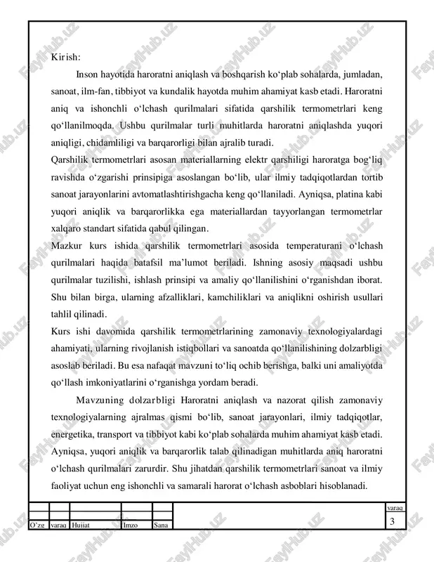 hiligi haroratga bog‘liq ravishda o‘zgarishi prinsipiga asoslangan bo‘lib, ular ilmiy tadqiqotlardan tortib sanoat jarayonlarini avtomatlashtirishgacha keng qo‘llaniladi. ayniqsa, platina kabi yuqori aniqlik va barqarorlikka ega materiallardan tayyorlangan termometrlar xalqaro standart sifatida qabul qilingan. mazkur kurs ishida qarshilik termometrlari asosida temperaturani o‘lchash qurilmalari haqida batafsil ma’lumot beriladi. ishning asosiy maqsadi ushbu qurilmalar tuzilishi, ishlash prinsipi va amaliy qo‘llanilishini o‘rganishdan iborat. shu bilan birga, ularning afzalliklari, kamchiliklari va aniqlikni oshirish usullari tahlil qilinadi. kurs ishi davomida qarshilik termometrlarining zamonaviy texnologiyalardagi ahamiyati, ularning rivojlanish istiqbollari va sanoatda qo‘llanilishining dolzarbligi asoslab beriladi. bu esa nafaqat mavzuni to‘liq ochib berishga, balki uni amaliyotda qo‘llash imkoniyatlarini o‘rganishga yordam beradi. mavzuning dolzarbligi haroratni aniqlash va nazorat qilish zamonaviy texnologiyalarning ajralmas qismi bo‘lib, sanoat jarayonlari, ilmiy tadqiqotlar, energetika, transport va tibbiyot kabi ko‘plab sohalarda muhim ahamiyat kasb etadi. ayniqsa, yuqori aniqlik va barqarorlik talab qilinadigan muhitlarda aniq haroratni o‘lchash qurilmalari zarurdir. shu jihatdan qarshilik termometrlari sanoat va ilmiy …