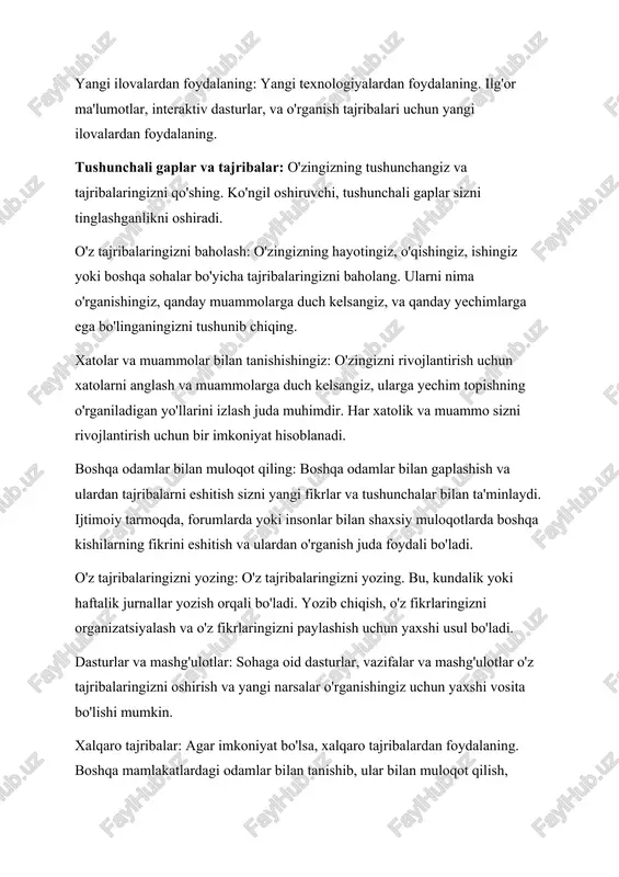 echimlarga ega bo'linganingizni tushunib chiqing. xatolar va muammolar bilan tanishishingiz: o'zingizni rivojlantirish uchun xatolarni anglash va muammolarga duch kelsangiz, ularga yechim topishning o'rganiladigan yo'llarini izlash juda muhimdir. har xatolik va muammo sizni rivojlantirish uchun bir imkoniyat hisoblanadi. boshqa odamlar bilan muloqot qiling: boshqa odamlar bilan gaplashish va ulardan tajribalarni eshitish sizni yangi fikrlar va tushunchalar bilan ta'minlaydi. ijtimoiy tarmoqda, forumlarda yoki insonlar bilan shaxsiy muloqotlarda boshqa kishilarning fikrini eshitish va ulardan o'rganish juda foydali bo'ladi. o'z tajribalaringizni yozing: o'z tajribalaringizni yozing. bu, kundalik yoki haftalik jurnallar yozish orqali bo'ladi. yozib chiqish, o'z fikrlaringizni organizatsiyalash va o'z fikrlaringizni paylashish uchun yaxshi usul bo'ladi. dasturlar va mashg'ulotlar: sohaga oid dasturlar, vazifalar va mashg'ulotlar o'z tajribalaringizni oshirish va yangi narsalar o'rganishingiz uchun yaxshi vosita bo'lishi mumkin. xalqaro tajribalar: agar imkoniyat bo'lsa, xalqaro tajribalardan foydalaning. boshqa mamlakatlardagi odamlar bilan tanishib, ular bilan muloqot qilish, boshqa mamlakatlarda yashash, yoki xalqaro projektlarda ishtirok etish sizni dunyoqarash …
