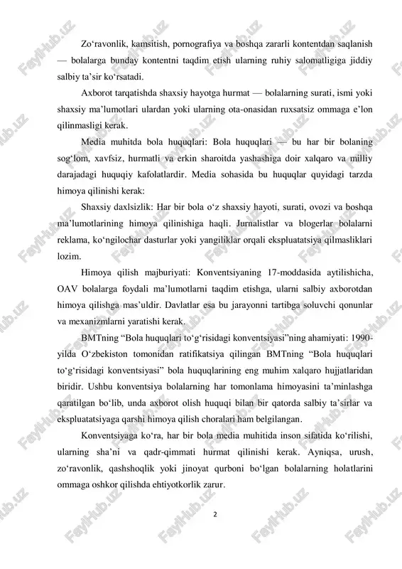 bola huquqlari — bu har bir bolaning sog‘lom, xavfsiz, hurmatli va erkin sharoitda yashashiga doir xalqaro va milliy darajadagi huquqiy kafolatlardir. media sohasida bu huquqlar quyidagi tarzda himoya qilinishi kerak: shaxsiy daxlsizlik: har bir bola o‘z shaxsiy hayoti, surati, ovozi va boshqa ma’lumotlarining himoya qilinishiga haqli. jurnalistlar va blogerlar bolalarni reklama, ko‘ngilochar dasturlar yoki yangiliklar orqali ekspluatatsiya qilmasliklari lozim. himoya qilish majburiyati: konventsiyaning 17-moddasida aytilishicha, oav bolalarga foydali ma’lumotlarni taqdim etishga, ularni salbiy axborotdan himoya qilishga mas’uldir. davlatlar esa bu jarayonni tartibga soluvchi qonunlar va mexanizmlarni yaratishi kerak. bmtning “bola huquqlari to‘g‘risidagi konventsiyasi”ning ahamiyati: 1990- yilda o‘zbekiston tomonidan ratifikatsiya qilingan bmtning “bola huquqlari to‘g‘risidagi konventsiyasi” bola huquqlarining eng muhim xalqaro hujjatlaridan biridir. ushbu konventsiya bolalarning har tomonlama himoyasini ta’minlashga qaratilgan bo‘lib, unda axborot olish huquqi bilan bir qatorda salbiy ta’sirlar va ekspluatatsiyaga qarshi himoya qilish choralari ham belgilangan. konventsiyaga ko‘ra, har bir bola media muhitida inson sifatida ko‘rilishi, ularning sha’ni …