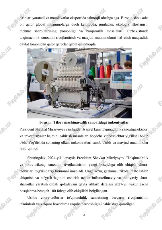 1-rasm. tikuv mashinasozlik sanoatidagi imkoniyatlar prezident shavkat mirziyoyev raisligida 16 aprel kuni to'qimachilik sanoatiga eksport va investitsiyalar hajmini oshirish masalalari bo'yicha videoselektor yig'ilishi bo'lib o'tdi. yig'ilishda sohaning ulkan imkoniyatlari sanab o'tildi va mavjud muammolar tahlil qilindi. shuningdek, 2024-yil 1-mayda prezident shavkat mirziyoyev "to'qimachilik va tikuv-trikotaj sanoatini rivojlantirishni yangi bosqichga olib chiqish chora-tadbirlari to'g'risida"gi farmonni imzoladi. unga ko'ra, gazlama, trikotaj mato ishlab chiqarish va bo'yash hajmini oshirish uchun infratuzilmaviy va moliyaviy shart-sharoitlar yaratish orqali ip-kalavani qayta ishlash darajasi 2027-yil yakunigacha bosqichma-bosqich 100 foizga olib chiqilishi belgilangan. ushbu chora-tadbirlar to'qimachilik sanoatining barqaror rivojlanishini ta'minlash va xalqaro bozorlarda raqobatbardoshligini oshirishga qaratilgan. to'qimachilik sanoati global miqyosda ekologik, ijtimoiy va iqtisodiy muammolarga duch kelmoqda. ushbu muammolarni hal etish uchun turli tadqiqotlar va tahlillar o'tkazilgan. masalan, ibrohimova gulira'no rustamjon qizining maqolasida zamonaviy to'qimachilik sanoatida ishlatiladigan xalqaro terminlar o'rganilgan bo'lib, bu sohadagi muammolarni tushunish va yechimlarini topishda muhim ahamiyatga ega.[footnoteref:1] [1: 2022-2026 yillarga mo'ljallangan yangi o'zbekistonning taraqqiyot …